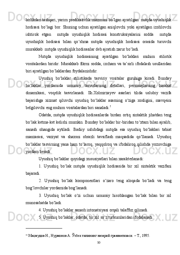 birlikdan tashqari , yarim predikativlik mazmuni bo lgan ajratilgan  nutqda uyushiqlikʻ
hodisasi  bo lagi  bor. Shuning  uchun ajratilgan  aniqlovchi  yoki   ajratilgan  izohlovchi	
ʻ
ishtirok   etgan     nutqda   uyushiqlik   hodisasi   konstruksiyalarini   sodda     nutqda
uyushiqlik   hodisasi   bilan   qo shma   nutqda   uyushiqlik   hodisasi   orasida   turuvchi	
ʻ
murakkab  nutqda uyushiqlik hodisasilar deb ajratish zarur bo ladi. 	
ʻ
Nutqda   uyushiqlik   hodisasining   ajratilgan   bo laklari   muhim   stilistik	
ʻ
vositalardan   biridir.  Murakkab   fikrni   sodda,   ixcham   va   ta’sirli   ifodalash   usullaridan
biri ajratilgan bo laklardan foydalanishdir. 	
ʻ
Uyushiq   bo laklar   stilistikada   tasviriy   vositalar   guruhiga   kiradi.   Bunday	
ʻ
bo laklar   yordamida   umumiy   tasvirlarning   detallari,   personajlarning   harakat	
ʻ
dinamikasi,   voqelik   tasvirlanadi.   Sh.Xolmirzayev   asarlari   tilida   uslubiy   vazifa
bajarishga   xizmat   qiluvchi   uyushiq   bo laklar   asarning   o ziga   xosligini,   mavqeini	
ʻ ʻ
belgilovchi eng muhim vositalardan biri sanaladi. 5
Odatda,   nutqda   uyushiqlik   hodisasilarda   birdan   ortiq   sintaktik   jihatdan   teng
bo lak ketma-ket kelishi mumkin. Bunday bo laklar bir-biridan to xtam bilan ajralib,	
ʻ ʻ ʻ
sanash   ohangida   aytiladi.   Badiiy   uslubdagi   nutqda   esa   uyushiq   bo laklari   tabiat	
ʻ
manzarasi,   vaziyat   va   shaxsni   obrazli   tavsiflash   maqsadida   qo llanadi.   Uyushiq	
ʻ
bo laklar tasvirning yana ham to laroq, yaqqolroq va ifodaliroq qilishda yozuvchiga	
ʻ ʻ
yordam beradi.
Uyushiq bo laklar quyidagi xususiyatlari bilan xarakterlanadi:	
ʻ
1.   Uyushiq   bo lak   nutqda   uyushiqlik   hodisasida   bir   xil   sintaktik   vazifani	
ʻ
bajaradi.
2.   Uyushiq   bo lak   komponentlari   o zaro   teng   aloqada   bo ladi   va   teng
ʻ ʻ ʻ
bog lovchilar yordamida bog lanadi.	
ʻ ʻ
3.   Uyushiq   bo lak   o zi   uchun   umumiy   hisoblangan   bo lak   bilan   bir   xil	
ʻ ʻ ʻ
munosabatda bo ladi.	
ʻ
4. Uyushiq bo laklar sanash intonatsiyasi orqali talaffuz qilinadi.	
ʻ
5. Uyushiq bo laklar, odatda, bir xil so z turkumlaridan ifodalanadi.
ʻ ʻ
5 5
  Маҳмудов Н., Нурмонов А. Ўзбек тилининг назарий грамматикаси. – Т., 1995. 
10 