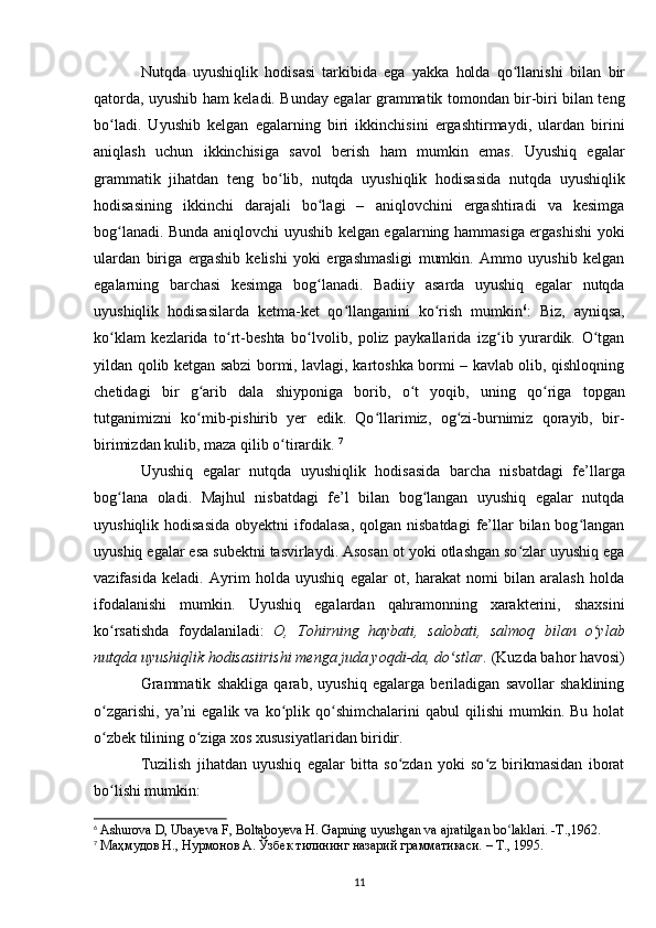 Nutqda   uyushiqlik   hodisasi   tarkibida   ega   yakka   holda   qo llanishi  ʻ bilan   bir
qatorda , uyushib ham keladi. Bunday egalar grammatik tomondan bir-biri bilan teng
bo ladi.   Uyushib   kelgan   egalarning   biri   ikkinchisini   ergashtirmaydi,   ulardan   birini	
ʻ
aniqlash   uchun   ikkinchisiga   savol   berish   ham   mumkin   emas.   Uyushiq   egalar
grammatik   jihatdan   teng   bo lib,   nutqda   uyushiqlik   hodisasida   nutqda   uyushiqlik	
ʻ
hodisasining   ikkinchi   darajali   bo lagi   –   aniqlovchini   ergashtiradi   va   kesimga	
ʻ
bog lanadi. Bunda aniqlovchi uyushib kelgan egalarning hammasiga ergashishi yoki	
ʻ
ulardan   biriga   ergashib   kelishi   yoki   ergashmasligi   mumkin.   Ammo   uyushib   kelgan
egalarning   barchasi   kesimga   bog lanadi.   Badiiy   asarda   uyushiq   egalar   nutqda	
ʻ
uyushiqlik   hodisasilarda   ketma-ket   qo llanganini   ko rish   mumkin	
ʻ ʻ 6
:   Biz,   ayniqsa,
ko klam   kezlarida   to rt-beshta   bo lvolib,   poliz   paykallarida   izg ib   yurardik.   O tgan	
ʻ ʻ ʻ ʻ ʻ
yildan qolib ketgan sabzi bormi, lavlagi, kartoshka bormi – kavlab olib, qishloqning
chetidagi   bir   g arib   dala   shiyponiga   borib,   o t   yoqib,   uning   qo riga   topgan	
ʻ ʻ ʻ
tutganimizni   ko mib-pishirib   yer   edik.   Qo llarimiz,   og zi-burnimiz   qorayib,   bir-
ʻ ʻ ʻ
birimizdan kulib, maza qilib o tirardik. 	
ʻ 7
Uyushiq   egalar   nutqda   uyushiqlik   hodisasida   barcha   nisbatdagi   fe’llarga
bog lana   oladi.   Majhul   nisbatdagi   fe’l   bilan   bog langan   uyushiq   egalar   nutqda	
ʻ ʻ
uyushiqlik  hodisasida  obyektni   ifodalasa,   qolgan nisbatdagi  fe’llar   bilan bog langan	
ʻ
uyushiq egalar esa subektni tasvirlaydi. Asosan ot yoki otlashgan so zlar uyushiq ega	
ʻ
vazifasida   keladi.   Ayrim   holda   uyushiq   egalar   ot,   harakat   nomi   bilan   aralash   holda
ifodalanishi   mumkin.   Uyushiq   egalardan   qahramonning   xarakterini,   shaxsini
ko rsatishda   foydalaniladi:  	
ʻ O,   Tohirning   haybati,   salobati,   salmoq   bilan   o ylab	ʻ
nutqda uyushiqlik hodisasiirishi menga juda yoqdi-da , do stlar.	
ʻ  (Kuzda bahor havosi)
Grammatik   shakliga   qarab,   uyushiq   egalarga   beriladigan   savollar   shaklining
o zgarishi,   ya’ni  egalik  va   ko plik  qo shimchalarini   qabul   qilishi  mumkin.  Bu  holat	
ʻ ʻ ʻ
o zbek tilining o ziga xos xususiyatlaridan biridir.
ʻ ʻ
Tuzilish   jihatdan   uyushiq   egalar   bitta   so zdan   yoki   so z   birikmasidan   iborat	
ʻ ʻ
bo lishi mumkin:	
ʻ
6
  Ashurova D, Ubayeva F, Boltaboyeva H. Gapning uyushgan va ajratilgan bo laklari. -T.,1962.	
ʻ
7
  Маҳмудов Н., Нурмонов А. Ўзбек тилининг назарий грамматикаси. – Т., 1995. 
11 