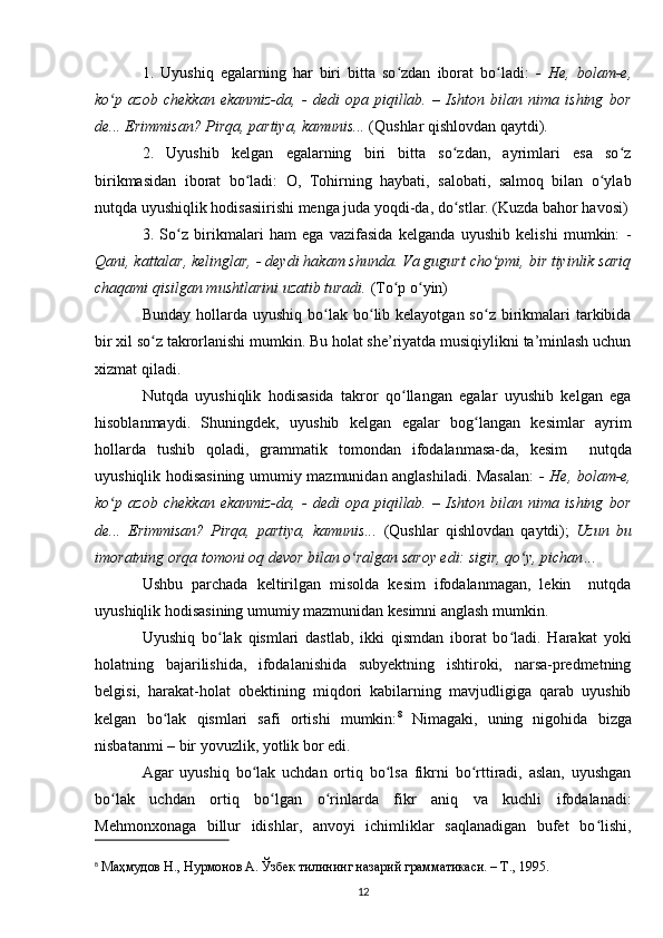 1.   Uyushiq   egalarning   har   biri   bitta   so zdan   iborat   bo ladi:  ʻ ʻ -   He,   bolam-e,
ko p   azob   chekkan   ekanmiz-da,   -   dedi   opa   piqillab.   –   Ishton   bilan   nima   ishing   bor	
ʻ
de... Erimmisan? Pirqa, partiya, kamunis...  (Qushlar qishlovdan qaytdi) .
2.   Uyushib   kelgan   egalarning   biri   bitta   so zdan,   ayrimlari   esa   so z	
ʻ ʻ
birikmasidan   iborat   bo ladi:   O,   Tohirning   haybati,   salobati,   salmoq   bilan   o ylab	
ʻ ʻ
nutqda uyushiqlik hodisasiirishi menga juda yoqdi-da, do stlar. (Kuzda bahor havosi)	
ʻ
3.   So z   birikmalari   ham   ega   vazifasida   kelganda   uyushib   kelishi   mumkin:   -	
ʻ
Qani, kattalar, kelinglar, - deydi hakam shunda. Va gugurt cho pmi, bir tiyinlik sariq	
ʻ
chaqami qisilgan mushtlarini uzatib turadi.  (To p o yin)	
ʻ ʻ
Bunday  hollarda  uyushiq  bo lak bo lib kelayotgan  so z  birikmalari  tarkibida	
ʻ ʻ ʻ
bir xil so z takrorlanishi mumkin. Bu holat she’riyatda musiqiylikni ta’minlash uchun	
ʻ
xizmat qiladi. 
Nutqda   uyushiqlik   hodisasida   takror   qo llangan   egalar   uyushib   kelgan   ega	
ʻ
hisoblanmaydi.   Shuningdek,   uyushib   kelgan   egalar   bog langan   kesimlar   ayrim	
ʻ
hollarda   tushib   qoladi,   grammatik   tomondan   ifodalanmasa-da ,   kesim     nutqda
uyushiqlik hodisasining umumiy mazmunidan anglashiladi. Masalan:   - He, bolam-e,
ko p   azob   chekkan   ekanmiz-da,   -   dedi   opa   piqillab.   –   Ishton   bilan   nima   ishing   bor	
ʻ
de...   Erimmisan?   Pirqa,   partiya,   kamunis...   (Qushlar   qishlovdan   qaytdi);   Uzun   bu
imoratning orqa tomoni oq devor bilan o ralgan saroy edi: sigir, qo y, pichan	
ʻ ʻ ...
Ushbu   parchada   keltirilgan   misolda   kesim   ifodalanmagan,   lekin     nutqda
uyushiqlik hodisasining umumiy mazmunidan kesimni anglash mumkin.
Uyushiq   bo lak   qismlari   dastlab,   ikki   qismdan   iborat   bo ladi.   Harakat   yoki	
ʻ ʻ
holatning   bajarilishida,   ifodalanishida   subyektning   ishtiroki,   narsa-predmetning
belgisi,   harakat-holat   obektining   miqdori   kabilarning   mavjudligiga   qarab   uyushib
kelgan   bo lak   qismlari   safi   ortishi   mumkin:	
ʻ 8
  Nimagaki,   uning   nigohida   bizga
nisbatanmi – bir yovuzlik, yotlik bor edi. 
Agar   uyushiq   bo lak   uchdan   ortiq   bo lsa   fikrni   bo rttiradi,   aslan,   uyushgan	
ʻ ʻ ʻ
bo lak   uchdan   ortiq   bo lgan   o rinlarda   fikr   aniq   va   kuchli   ifodalanadi:	
ʻ ʻ ʻ
Mehmonxonaga   billur   idishlar,   anvoyi   ichimliklar   saqlanadigan   bufet   bo lishi,	
ʻ
8
  Маҳмудов Н., Нурмонов А. Ўзбек тилининг назарий грамматикаси. – Т., 1995. 
12 