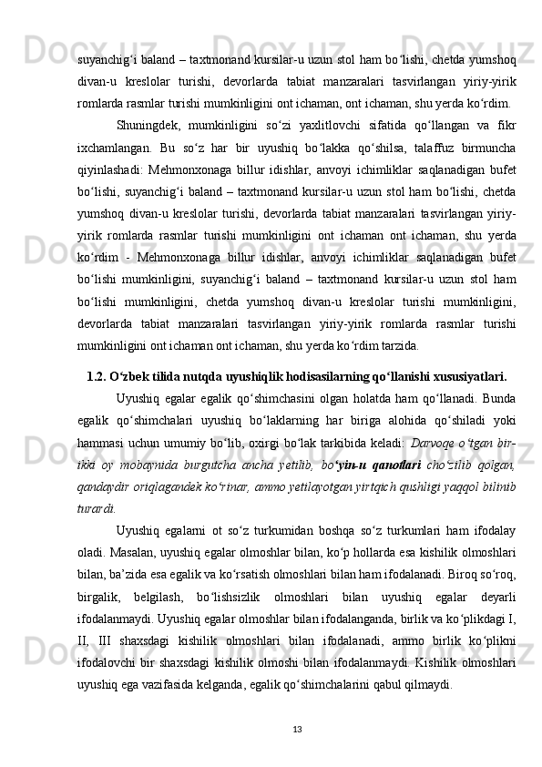 suyanchig i baland – taxtmonand kursilar-u uzun stol ham bo lishi, chetda yumshoqʻ ʻ
divan-u   kreslolar   turishi ,   devorlarda   tabiat   manzaralari   tasvirlangan   yiriy-yirik
romlarda rasmlar turishi mumkinligini ont ichaman, ont ichaman, shu yerda ko rdim.	
ʻ
Shuningdek,   mumkinligini   so zi   yaxlitlovchi   sifatida   qo llangan   va   fikr	
ʻ ʻ
ixchamlangan.   Bu   so z   har   bir   uyushiq   bo lakka   qo shilsa,   talaffuz   birmuncha	
ʻ ʻ ʻ
qiyinlashadi:   Mehmonxonaga   billur   idishlar,   anvoyi   ichimliklar   saqlanadigan   bufet
bo lishi,   suyanchig i   baland   –   taxtmonand   kursilar-u   uzun   stol   ham   bo lishi,   chetda	
ʻ ʻ ʻ
yumshoq   divan-u   kreslolar   turishi,   devorlarda   tabiat   manzaralari   tasvirlangan   yiriy-
yirik   romlarda   rasmlar   turishi   mumkinligini   ont   ichaman   ont   ichaman ,   shu   yerda
ko rdim   -   Mehmonxonaga   billur   idishlar,   anvoyi   ichimliklar   saqlanadigan   bufet
ʻ
bo lishi   mumkinligini,   suyanchig i   baland   –   taxtmonand   kursilar-u   uzun   stol   ham
ʻ ʻ
bo lishi   mumkinligini,   chetda   yumshoq   divan-u   kreslolar   turishi   mumkinligini,
ʻ
devorlarda   tabiat   manzaralari   tasvirlangan   yiriy-yirik   romlarda   rasmlar   turishi
mumkinligini ont ichaman ont ichaman, shu yerda ko rdim tarzida.	
ʻ
1.2. O zbek tilida nutqda uyushiqlik hodisasilarning qo llanishi xususiyatlari.	
ʻ ʻ
Uyushiq   egalar   egalik   qo shimchasini   olgan   holatda   ham   qo llanadi.   Bunda	
ʻ ʻ
egalik   qo shimchalari   uyushiq   bo laklarning   har   biriga   alohida   qo shiladi   yoki	
ʻ ʻ ʻ
hammasi   uchun  umumiy  bo lib,  oxirgi   bo lak  tarkibida  keladi:  	
ʻ ʻ Darvoqe  o tgan bir-	ʻ
ikki   oy   mobaynida   burgutcha   ancha   yetilib ,   bo yin-u   qanotlari	
ʻ   cho zilib   qolgan,	ʻ
qandaydir oriqlagandek ko rinar, ammo yetilayotgan yirtqich qushligi yaqqol bilinib	
ʻ
turardi.
Uyushiq   egalarni   ot   so z   turkumidan   boshqa   so z   turkumlari   ham   ifodalay	
ʻ ʻ
oladi. Masalan, uyushiq egalar olmoshlar bilan, ko p hollarda esa kishilik olmoshlari	
ʻ
bilan, ba’zida esa egalik va ko rsatish olmoshlari bilan ham ifodalanadi. Biroq so roq,	
ʻ ʻ
birgalik,   belgilash,   bo lishsizlik   olmoshlari   bilan   uyushiq   egalar   deyarli	
ʻ
ifodalanmaydi. Uyushiq egalar olmoshlar bilan ifodalanganda, birlik va ko plikdagi I,	
ʻ
II,   III   shaxsdagi   kishilik   olmoshlari   bilan   ifodalanadi,   ammo   birlik   ko plikni	
ʻ
ifodalovchi   bir   shaxsdagi   kishilik   olmoshi   bilan   ifodalanmaydi.   Kishilik   olmoshlari
uyushiq ega vazifasida kelganda, egalik qo shimchalarini qabul qilmaydi.	
ʻ
13 