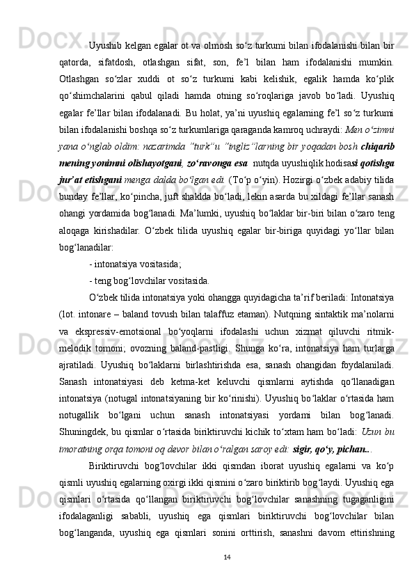 Uyushib kelgan egalar ot va olmosh so z turkumi bilan ifodalanishi bilan birʻ
qatorda,   sifatdosh,   otlashgan   sifat,   son,   fe’l   bilan   ham   ifodalanishi   mumkin.
Otlashgan   so zlar   xuddi   ot   so z   turkumi   kabi   kelishik,   egalik   hamda   ko plik	
ʻ ʻ ʻ
qo shimchalarini   qabul   qiladi   hamda   otning   so roqlariga   javob   bo ladi.   Uyushiq	
ʻ ʻ ʻ
egalar fe’llar bilan ifodalanadi. Bu holat, ya’ni uyushiq egalarning fe’l so z turkumi	
ʻ
bilan ifodalanishi boshqa so z turkumlariga qaraganda kamroq uchraydi: 	
ʻ Men o zimni	ʻ
yana o nglab oldim: nazarimda “turk”u “ingliz”larning bir yoqadan bosh  	
ʻ chiqarib
mening yonimni olishayotgani ,  zo ravonga esa 	
ʻ  nutqda uyushiqlik hodisa si qotishga
jur’at etishgani  menga dalda bo lgan edi.	
ʻ  (To p o yin). Hozirgi o zbek adabiy tilida	ʻ ʻ ʻ
bunday fe’llar, ko pincha, juft shaklda bo ladi, lekin asarda bu xildagi fe’llar sanash	
ʻ ʻ
ohangi yordamida bog lanadi. Ma’lumki, uyushiq bo laklar bir-biri bilan o zaro teng	
ʻ ʻ ʻ
aloqaga   kirishadilar.   O zbek   tilida   uyushiq   egalar   bir-biriga   quyidagi   yo llar   bilan
ʻ ʻ
bog lanadilar:	
ʻ
- intonatsiya vositasida;
- teng bog lovchilar vositasida.	
ʻ
O zbek tilida intonatsiya yoki ohangga quyidagicha ta’rif beriladi: Intonatsiya	
ʻ
(lot.  intonare  – baland  tovush  bilan  talaffuz  etaman). Nutqning sintaktik  ma’nolarni
va   ekspressiv-emotsional   bo yoqlarni   ifodalashi   uchun   xizmat   qiluvchi   ritmik-	
ʻ
melodik   tomoni;   ovozning   baland-pastligi.   Shunga   ko ra,   intonatsiya   ham   turlarga	
ʻ
ajratiladi.   Uyushiq   bo laklarni  	
ʻ birlashtirishda   esa ,   sanash   ohangidan   foydalaniladi.
Sanash   intonatsiyasi   deb   ketma-ket   keluvchi   qismlarni   aytishda   qo llanadigan	
ʻ
intonatsiya (notugal intonatsiyaning bir ko rinishi). Uyushiq bo laklar o rtasida ham	
ʻ ʻ ʻ
notugallik   bo lgani   uchun   sanash   intonatsiyasi   yordami   bilan   bog lanadi.	
ʻ ʻ
Shuningdek, bu qismlar o rtasida biriktiruvchi kichik to xtam ham bo ladi:	
ʻ ʻ ʻ   Uzun bu
imoratning orqa tomoni oq devor bilan o ralgan saroy edi: 	
ʻ sigir, qo y, pichan..	ʻ .
Biriktiruvchi   bog lovchilar   ikki   qismdan   iborat   uyushiq   egalarni   va   ko p	
ʻ ʻ
qismli uyushiq egalarning oxirgi ikki qismini o zaro biriktirib bog laydi. Uyushiq ega	
ʻ ʻ
qismlari   o rtasida   qo llangan   biriktiruvchi   bog lovchilar   sanashning   tugaganligini	
ʻ ʻ ʻ
ifodalaganligi   sababli,   uyushiq   ega   qismlari   biriktiruvchi   bog lovchilar   bilan	
ʻ
bog langanda,   uyushiq   ega   qismlari   sonini   orttirish,   sanashni   davom   ettirishning	
ʻ
14 