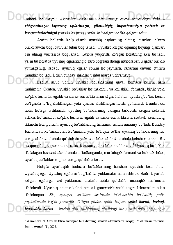 imkoni   bo lmaydi:  ʻ Aksincha:   endi   men   o zimizning   anavi   tomondagi  	ʻ dala   –
shiyponimiz-u   loysuvoq   uylarimizni,   gilam-kigiz,   buyralarimiz-u   po stak   va	
ʻ
ko rpachalarimizni 	
ʻ yanada ko proq yaxshi ko radigan bo lib qolgan edim.	ʻ ʻ ʻ
Ayrim   hollarda   ko p   qismli   uyushiq   egalarning   oldingi   qismlari   o zaro	
ʻ ʻ
biriktiruvchi bog lovchilar bilan bog lanadi. Uyushib kelgan eganing keyingi qismlari	
ʻ ʻ
esa   ohang   vositasida   bog lanadi.   Bunda   yuqorida   ko rgan   holatning   aksi   bo ladi,	
ʻ ʻ ʻ
ya’ni bu holatda uyushiq egalarning o zaro bog lanishdagi munosabati u qadar birikib	
ʻ ʻ
yetmaganligi   sababli   uyushiq   egalar   sonini   ko paytirish,   sanashni   davom   ettirish	
ʻ
mumkin bo ladi. Lekin bunday shakllar ushbu asarda uchramaydi.	
ʻ
Badiiy   uslub   uchun   uyushiq   bo laklarning   qaysi   formada   kelishi   ham	
ʻ
muhimdir.   Odatda,   uyushiq   bo laklar   ko makchili   va   kelishikli   formada,   birlik   yoki	
ʻ ʻ
ko plik formada, egalik va shaxs-son affikslarini olgan holatda, uyushiq bo lak kesim	
ʻ ʻ
bo lganda   to liq   shakllangan   yoki   qisman   shakllangan   holda   qo llanadi.   Bunda   ikki
ʻ ʻ ʻ
holat   ko zga   tashlanadi:   uyushiq   bo laklarning   oxirgisi   tarkibida   kelgan   kelishik	
ʻ ʻ
affiksi, ko makchi, ko plik formasi, egalik va shaxs-son affikslari, sostavli kesimning
ʻ ʻ
ikkinchi komponenti uyushiq bo laklarning hammasi uchun umumiy bo ladi. Bunday	
ʻ ʻ
formantlar, ko makchilar, ko makchi yoki  to liqsiz fe’llar  uyushiq bo laklarning har	
ʻ ʻ ʻ ʻ
biriga alohida-alohida qo shilishi yoki ular bilan alohida-alohida kelishi mumkin. Bu	
ʻ
nutqning logik-grammatik, stilistik xususiyatlari bilan izohlanadi. 9
 Uyushiq bo laklar	
ʻ
ifodalagan tushunchalar alohida ta’kidlanganda, morfologik formant va ko makchilar,	
ʻ
uyushiq bo laklarning har biriga qo shilib keladi.	
ʻ ʻ
Nutqda   uyushiqlik   hodisasi   bo laklarining   barchasi   uyushib   kela   oladi:	
ʻ
Uyushiq   ega.   Uyushiq   egalarni   bog lashda   yuklamalar   ham   ishtirok   etadi.   Uyushib	
ʻ
kelgan   egalarga   - mi   yuklamasi   aralash   holda   qo shilib   noaniqlik   ma’nosini	
ʻ
ifodalaydi.   Uyushiq   qator   a’zolari   har   xil   grammatik   shakllangan   leksemalar   bilan
ifodalangan:   Biz,   ayniqsa,   ko klam   kezlarida   to rt-beshta   bo lvolib,   poliz	
ʻ ʻ ʻ
paykallarida   izg ib   yurardik.   O tgan   yildan   qolib   ketgan  	
ʻ ʻ sabzi   bormi,   lavlagi,
kartoshka   bormi   –   kavlab   olib,   qishloqning   chetidagi   bir   g arib   dala   shiyponiga	
ʻ
9
  Ahmedova   N.   O zbek   tilida   murojaat   birliklarining   semantik-konnotativ   tadqiqi:   Filol.fanlari   nomzodi	
ʻ
diss. ...avtoref. -T., 2008.
15