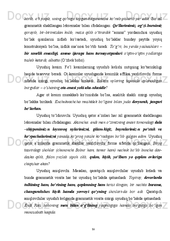 borib, o t yoqib, uning qo riga topgan-tutganimizni ko mib-pishirib yer edik.ʻ ʻ ʻ   Bir xil
grammatik shakllangan leksemalar bilan ifodalangan:   Qo llarimimiz, og zi-burnimiz	
ʻ ʻ
qorayib,   bir-birimizdan   kulib,   maza   qilib   o tirardik	
ʻ   “ammo”   yordamchisi   uyushiq
bo lak   qismlarini   zidlab   ko rsatadi,   uyushiq   bo laklar   bunday   paytda   yoyiq	
ʻ ʻ ʻ
konstruksiyali   bo lsa,   zidlik   ma’nosi   bo rtib   turadi:  	
ʻ ʻ To g ri,   bu   yerda   yashashlari   –	ʻ ʻ
bir   umrlik   emasligi,   ammo   ijaraga   ham   turmayotganlari   o qtin-o qtin   yodlariga	
ʻ ʻ
tushib ketardi, albatta  (O zbek bobo). 	
ʻ
Uyushiq   kesim.   Fe’l   kesimlarning   uyushib   kelishi   nutqning   ko tarinkiligi	
ʻ
haqida  tasavvur  beradi.  Ot  kesimlar  uyushganda  kesimlik   affiksi  yaxlitlovchi  forma
sifatida   oxirgi   uyushiq   bo lakka   birikadi:  	
ʻ Balkim   uylaring   tepasida   aylanadigan
burgutlar – o shaning 	
ʻ ota-onasi yoki aka-ukasidir ?
Agar   ot   kesim   murakkab   ko rinishda   bo lsa,   analitik   shakli   oxirgi   uyushiq	
ʻ ʻ
bo lakka   birikadi:  	
ʻ Kuchukvachcha   mushtdek   bo lgani  	ʻ bilan   juda   dovyurak,   jangari
bo larkan.	
ʻ
Uyushiq   to ldiruvchi.   Uyushiq   qator   a’zolari   har	
ʻ   xil   grammatik   shakllangan
leksemalar bilan ifodalangan:   Aksincha: endi men o zimizning anavi tomondagi  	
ʻ dala
–shiyponimiz-u   loysuvoq   uylarimizni,   gilam-kigiz,   buyralarimiz-u   po stak   va	
ʻ
ko rpachalarimizni	
ʻ   yanada ko proq yaxshi ko radigan bo lib qolgan edim.	ʻ ʻ ʻ   Uyushiq
qator   a’zolarida   grammatik   shakllar   yaxlitlovchi   forma   sifatida   qo llangan:  	
ʻ Biroq
tasvirdagi   shohlar   (chunonchi   Bobur   ham,   temur   ham)   nechuk   bo lib   buncha   dav-
ʻ
daska   qilib,   falon   yuzlab   sipoh   olib,   qulon,   kiyik,   yo lbars   yo   qoplon   ovlariga	
ʻ
chiqishar ekan?
Uyushiq   aniqlovchi.   Masalan,   qaratqich   aniqlovchilar   uyushib   keladi   va
bunda   grammatik   vosita   har   bir   uyushiq   bo lakda   qatnashadi:  	
ʻ Yopiray,   d evorlarda
tulkining  ham,  bo rining  ham,  qoplonning  ham  	
ʻ terisi   ilingan,  bir   nechta   burama,
changarakshox   kiyik   hamda   yovvoyi   qo yning  	
ʻ shoxlari-da   bor   edi.   Qaratqich
aniqlovchilar uyushib kelganda grammatik vosita oxirgi uyushiq bo lakda qatnashadi:	
ʻ
Endi   Rais   boboning   men   bilan   o g lining  	
ʻ ʻ yaqinligiga   hamda   burgutga   bo lgan	ʻ
munosabati haqida.
16