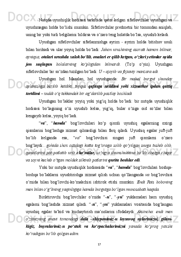 Nutqda uyushiqlik hodisasi tarkibida qator kelgan sifatlovchilar uyushgan va
uyushmagan holda bo lishi mumkin. Sifatlovchilar predmetni bir tomondan aniqlab,ʻ
uning bir yoki turli belgilarini bildirsa va o zaro teng holatda bo lsa, uyushib keladi.	
ʻ ʻ
Uyushgan   sifatlovchilar   sifatlanmishga   ayrim   -   ayrim   holda   bitishuv   usuli
bilan birikadi  va  ular  yoyiq  holda  bo ladi:  	
ʻ Jahon urushining   asorati  hamon  bilinar,
ayniqsa,  otalari urushda xalok bo lib, onalari er qilib ketgan, o zlari yetimlar uyida	
ʻ ʻ
jon   saqlagan   bolalarning   ko pligidan   bilinardi
ʻ .   (To p   o yin).   Uyushgan	ʻ ʻ
sifatlovchilar bir so zdan tuzilgan bo ladi: 	
ʻ ʻ U – ajoyib va fojiaviy manzara edi.
Uyushgan   hol.   Masalan,   hol   uyushganda:   Bir   mahal   burgut   shunday
aylanishga   berilib   ketdiki,   tuyqus   qafasga   urildimi   yoki   xizmatkor   ipdan   qattiq
tortdimi  – xuddi o q tekkandek bir ag darilib 
ʻ ʻ pastlay boshladi
Uyushgan   bo laklar   yoyiq   yoki   yig iq   holda   bo ladi:   bir   nutqda   uyushiqlik	
ʻ ʻ ʻ
hodisasi   bo lagining   o zi   uyushib   kelsa,   yig iq,   bular   o ziga   oid   so zlar   bilan	
ʻ ʻ ʻ ʻ ʻ
kengayib kelsa, yoyiq bo ladi.	
ʻ
“ va ”,   “ hamda ”   bog lovchilari   ko p   qismli   uyushiq   egalarning   oxirgi	
ʻ ʻ
qismlarini   bog lashga   xizmat   qilmasligi   bilan   farq   qiladi.   Uyushiq   egalar   juft-juft	
ʻ
bo lib   kelganda   esa,   “	
ʻ va ”   bog lovchisi   singari   juft   qismlarni   o zaro	ʻ ʻ
bog laydi:	
ʻ ...gohida   shox   ostidagi   katta   tog oraga   solib   qo yilgan   suvga   tushib   olib,	ʻ ʻ
qanotlarini pat-patlatib urib   cho milar,	
ʻ   so ngra shumshukkina  bo lib chetga chiqar	ʻ ʻ
va soyni kechib o tgan moldek silkinib patlarini 	
ʻ qurita boshlar edi .
Yoki bir nutqda uyushiqlik hodisasida “ va ”, “ hamda ” bog lovchilari boshqa-	
ʻ
boshqa   bo laklarni   uyushtirishga   xizmat   qilish   uchun   qo llanganda  	
ʻ ʻ va   bog lovchisi	ʻ
o rnida   bilan   bog lovchi-ko makchisi   ishtirok   etishi   mumkin:  	
ʻ ʻ ʻ Endi   Rais   boboning
men bilan o g lining yaqinligiga hamda burgutga bo lgan munosabati haqida.	
ʻ ʻ ʻ
Biriktiruvchi   bog lovchilar   o rnida   “	
ʻ ʻ -u ”,   “ -yu ”   yuklamalari   ham   uyushiq
egalarni   bog lashda   xizmat   qiladi.   “	
ʻ -u ”,   “ -yu ”   yuklamalari   vositasida   bog langan	ʻ
uyushiq   egalar   ta’kid   va   kuchaytirish   ma’nolarini   ifodalaydi:   Aksincha:   endi   men
o zimizning   anavi   tomondagi  	
ʻ dala   –shiyponimiz-u   loysuvoq   uylarimizni,   gilam-
kigiz,   buyralarimiz-u   po stak   va   ko rpachalarimizni  	
ʻ ʻ yanada   ko proq   yaxshi	ʻ
ko radigan bo lib qolgan edim.	
ʻ ʻ
17
