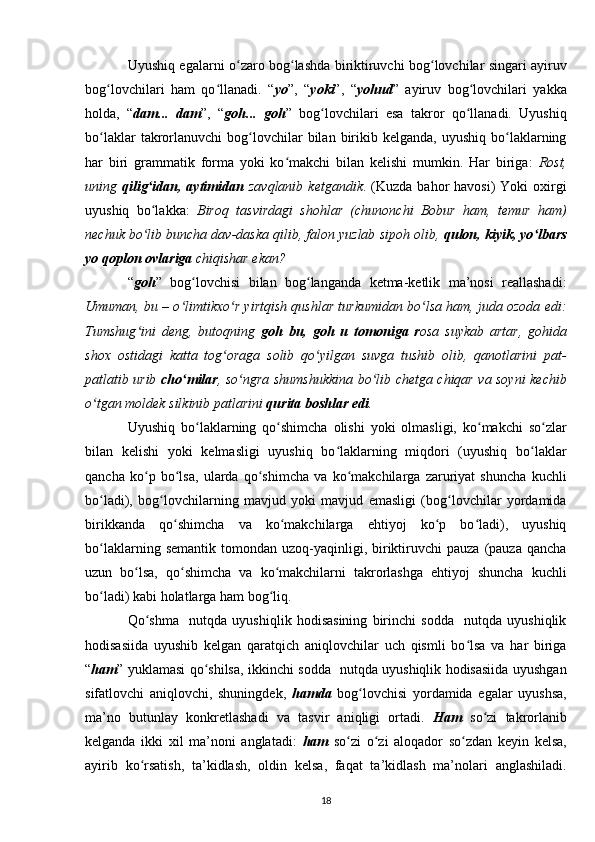 Uyushiq egalarni o zaro bog lashda biriktiruvchi bog lovchilar singari ayiruvʻ ʻ ʻ
bog lovchilari   ham   qo llanadi.   “	
ʻ ʻ yo ”,   “ yoki ”,   “ yohud ”   ayiruv   bog lovchilari   yakka	ʻ
holda,   “ dam...   dam ”,   “ goh...   goh ”   bog lovchilari   esa   takror   qo llanadi.   Uyushiq	
ʻ ʻ
bo laklar  takrorlanuvchi   bog lovchilar   bilan  birikib  kelganda,   uyushiq  bo laklarning	
ʻ ʻ ʻ
har   biri   grammatik   forma   yoki   ko makchi   bilan   kelishi   mumkin.   Har   biriga:  	
ʻ Rost,
uning   qilig idan, aytimidan	
ʻ   zavqlanib  ketgandik . (Kuzda  bahor  havosi)   Yoki  oxirgi
uyushiq   bo lakka:  
ʻ Biroq   tasvirdagi   shohlar   (chunonchi   Bobur   ham,   temur   ham)
nechuk bo lib buncha dav-daska qilib, falon yuzlab sipoh olib, 
ʻ qulon, kiyik, yo lbars	ʻ
yo qoplon ovlariga  chiqishar ekan?
“ goh ”   bog lovchisi   bilan   bog langanda   ketma-ketlik   ma’nosi   reallashadi:	
ʻ ʻ
Umuman, bu – o limtikxo r yirtqish qushlar turkumidan bo lsa ham, juda ozoda edi:	
ʻ ʻ ʻ
Tumshug ini   deng,   butoqning  	
ʻ goh   bu,   goh   u   tomoniga   r osa   suykab   artar,   gohida
shox   ostidagi   katta   tog oraga   solib   qo yilgan   suvga   tushib   olib,   qanotlarini   pat-	
ʻ ʻ
patlatib urib   cho milar	
ʻ , so ngra shumshukkina bo lib chetga chiqar va soyni kechib	ʻ ʻ
o tgan moldek silkinib patlarini 	
ʻ qurita boshlar edi .
Uyushiq   bo laklarning   qo shimcha   olishi   yoki   olmasligi,   ko makchi   so zlar	
ʻ ʻ ʻ ʻ
bilan   kelishi   yoki   kelmasligi   uyushiq   bo laklarning   miqdori   (uyushiq   bo laklar	
ʻ ʻ
qancha   ko p   bo lsa,   ularda   qo shimcha   va   ko makchilarga   zaruriyat   shuncha   kuchli	
ʻ ʻ ʻ ʻ
bo ladi),   bog lovchilarning   mavjud   yoki   mavjud   emasligi   (bog lovchilar   yordamida	
ʻ ʻ ʻ
birikkanda   qo shimcha   va   ko makchilarga   ehtiyoj   ko p   bo ladi),   uyushiq	
ʻ ʻ ʻ ʻ
bo laklarning  semantik   tomondan   uzoq-yaqinligi,  biriktiruvchi  pauza   (pauza   qancha	
ʻ
uzun   bo lsa,   qo shimcha   va   ko makchilarni   takrorlashga   ehtiyoj   shuncha   kuchli	
ʻ ʻ ʻ
bo ladi) kabi holatlarga ham bog liq.	
ʻ ʻ
Qo shma     nutqda   uyushiqlik   hodisasining   birinchi   sodda     nutqda   uyushiqlik	
ʻ
hodisasiida   uyushib   kelgan   qaratqich   aniqlovchilar   uch   qismli   bo lsa   va   har   biriga	
ʻ
“ ham ” yuklamasi qo shilsa, ikkinchi sodda   nutqda uyushiqlik hodisasiida uyushgan	
ʻ
sifatlovchi   aniqlovchi,   shuningdek,   hamda   bog lovchisi   yordamida   egalar   uyushsa,	
ʻ
ma’no   butunlay   konkretlashadi   va   tasvir   aniqligi   ortadi.   Ham   so zi   takrorlanib	
ʻ
kelganda   ikki   xil   ma’noni   anglatadi:   ham   so zi   o zi   aloqador   so zdan   keyin   kelsa,	
ʻ ʻ ʻ
ayirib   ko rsatish,   ta’kidlash,   oldin   kelsa,   faqat   ta’kidlash   ma’nolari   anglashiladi.	
ʻ
18 