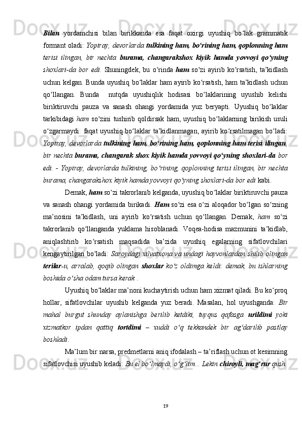 Bilan   yordamchisi   bilan   birikkanda   esa   faqat   oxirgi   uyushiq   bo lak   grammatikʻ
formant oladi:   Yopiray, devorlarda   tulkining ham, bo rining ham, qoplonning ham	
ʻ
terisi   ilingan,   bir   nechta   burama,   changarakshox   kiyik   hamda   yovvoyi   qo yning	
ʻ
shoxlari-da   bor   edi .   Shuningdek,   bu   o rinda  	
ʻ ham   so zi   ayirib   ko rsatish,   ta’kidlash	ʻ ʻ
uchun kelgan. Bunda uyushiq bo laklar ham ayirib ko rsatish, ham ta’kidlash uchun	
ʻ ʻ
qo llangan.   Bunda     nutqda   uyushiqlik   hodisasi   bo laklarining   uyushib   kelishi	
ʻ ʻ
biriktiruvchi   pauza   va   sanash   ohangi   yordamida   yuz   beryapti.   Uyushiq   bo laklar	
ʻ
tarkibidagi   ham   so zini   tushirib   qoldirsak   ham,   uyushiq   bo laklarning   birikish   usuli	
ʻ ʻ
o zgarmaydi:  faqat  uyushiq bo laklar ta’kidlanmagan, ayirib ko rsatilmagan  bo ladi:	
ʻ ʻ ʻ ʻ
Yopiray, devorlarda   tulkining ham, bo rining ham, qoplonning ham terisi ilingan	
ʻ ,
bir nechta  burama, changarak shox kiyik hamda yovvoyi qo yning shoxlari-da	
ʻ  bor
edi. - Yopiray, devorlarda  tulkining, bo rining, qoplonning terisi  ilingan, bir nechta	
ʻ
burama, changarakshox kiyik hamda yovvoyi qo yning shoxlari-da bor edi 	
ʻ kabi.
Demak,  h am   so zi takrorlanib kelganda, uyushiq bo laklar biriktiruvchi pauza	
ʻ ʻ
va sanash ohangi yordamida birikadi.   H am   so zi esa o zi aloqador bo lgan so zning	
ʻ ʻ ʻ ʻ
ma’nosini   ta’kidlash,   uni   ayirib   ko rsatish   uchun   qo llangan.   Demak,  	
ʻ ʻ ham   so zi	ʻ
takrorlanib   qo llanganda   yuklama   hisoblanadi.   Voqea-hodisa   mazmunini   ta’kidlab,	
ʻ
aniqlashtirib   ko rsatish   maqsadida   ba’zida   uyushiq   egalarning   sifatlovchilari	
ʻ
kengaytirilgan bo ladi:  
ʻ Saroydagi xilvatxona va undagi hayvonlardan shilib olingan
terilar- u,   arralab,   qoqib   olingan   shoxlar   ko z   oldimga   keldi:   demak,   bu   ishlarning	
ʻ
boshida o sha 	
ʻ odam tursa kerak  .
Uyushiq bo laklar ma’noni kuchaytirish uchun ham xizmat qiladi. Bu ko proq	
ʻ ʻ
hollar,   sifatlovchilar   uyushib   kelganda   yuz   beradi.   Masalan,   hol   uyushganda:   Bir
mahal   burgut   shunday   aylanishga   berilib   ketdiki,   tuyqus   qafasga   urildimi   yoki
xizmatkor   ipdan   qattiq   tortdimi   –   xuddi   o q   tekkandek   bir   ag darilib   pastlay	
ʻ ʻ
boshladi .
Ma’lum bir narsa, predmetlarni aniq ifodalash – ta’riflash uchun ot kesimning
sifatlovchisi uyushib keladi:  Bu el bo lmaydi, o g lim... Lekin 	
ʻ ʻ ʻ chiroyli, mag rur	ʻ  qush .
19 