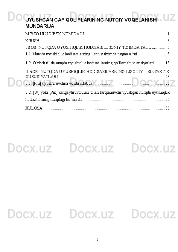 UYUSHGAN GAP QOLIPLARINING NUTQIY VOQELANISHI
MUNDARIJA:
MIRZO ULUG‘BEK NOMIDAGI ............................................................................... 1
KIRISH .......................................................................................................................... 3
I BOB. NUTQDA UYUSHIQLIK HODISASI LISONIY TIZIMDA TAHLILI .......... 5
1.1. Nutqda uyushiqlik hodisasilarning lisoniy tizimda tutgan o rniʻ ............................ 5
1.2. O zbek tilida nutqda uyushiqlik hodisasilarning qo llanishi xususiyatlari.	
ʻ ʻ ......... 13
II BOB. NUTQDA UYUSHIQLIK HODISASILARNING LISONIY – SINTAKTIK
XUSUSIYATLARI. ..................................................................................................... 23
2.1. [Pm] uyushtiruvchisi vosita sifatida. .................................................................... 23
2.2. [W] yoki [Pm] kengaytiruvchilari bilan farqlanuvchi uyushgan nutqda uyushiqlik
hodisalarining nutqdagi ko rinishi.	
ʻ .............................................................................. 25
XULOSA ..................................................................................................................... 33
2 