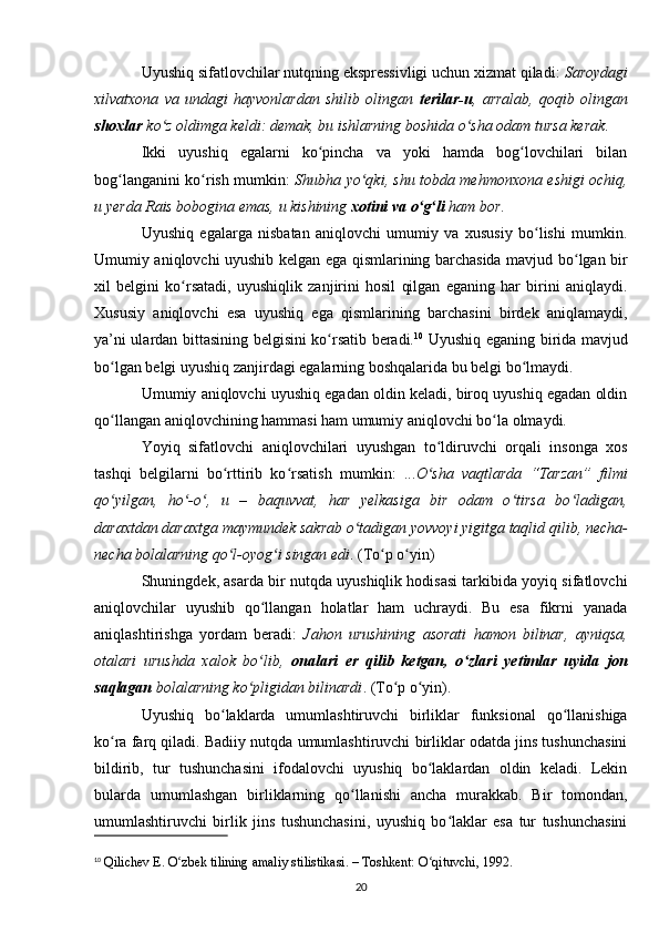 Uyushiq sifatlovchilar nutqning ekspressivligi uchun xizmat qiladi:  Saroydagi
xilvatxona   va   undagi   hayvonlardan   shilib   olingan   terilar-u ,   arralab,   qoqib   olingan
shoxlar  ko z oldimga keldi: demak, bu ishlarning boshida o sha odam tursa kerakʻ ʻ .
Ikki   uyushiq   egalarni   ko pincha   va   yoki   hamda   bog lovchilari   bilan	
ʻ ʻ
bog langanini ko rish mumkin:  	
ʻ ʻ Shubha yo qki, shu tobda mehmonxona eshigi ochiq,	ʻ
u yerda Rais bobogina emas, u kishining  xotini va o g li	
ʻ ʻ  ham bor .
Uyushiq   egalarga   nisbatan   aniqlovchi   umumiy   va   xususiy   bo lishi   mumkin.	
ʻ
Umumiy aniqlovchi uyushib kelgan ega qismlarining barchasida mavjud bo lgan bir	
ʻ
xil   belgini   ko rsatadi,   uyushiqlik   zanjirini   hosil   qilgan   eganing   har   birini   aniqlaydi.	
ʻ
Xususiy   aniqlovchi   esa   uyushiq   ega   qismlarining   barchasini   birdek   aniqlamaydi,
ya’ni ulardan bittasining belgisini ko rsatib beradi.	
ʻ 10
  Uyushiq eganing birida mavjud
bo lgan belgi uyushiq zanjirdagi egalarning boshqalarida bu belgi bo lmaydi.	
ʻ ʻ
Umumiy aniqlovchi uyushiq egadan oldin keladi, biroq uyushiq egadan oldin
qo llangan aniqlovchining hammasi ham umumiy aniqlovchi bo la olmaydi.
ʻ ʻ
Yoyiq   sifatlovchi   aniqlovchilari   uyushgan   to ldiruvchi   orqali   insonga   xos	
ʻ
tashqi   belgilarni   bo rttirib   ko rsatish   mumkin:   ...	
ʻ ʻ O sha   vaqtlarda   “Tarzan”   filmi	ʻ
qo yilgan,   ho -o ,   u   –   baquvvat,   har   yelkasiga   bir   odam   o tirsa   bo ladigan,	
ʻ ʻ ʻ ʻ ʻ
daraxtdan daraxtga maymundek sakrab o tadigan yovvoyi yigitga taqlid qilib, necha-	
ʻ
necha bolalarning qo l-oyog i singan edi	
ʻ ʻ . (To p o yin)	ʻ ʻ
Shuningdek, asarda bir nutqda uyushiqlik hodisasi tarkibida yoyiq sifatlovchi
aniqlovchilar   uyushib   qo llangan   holatlar   ham   uchraydi.   Bu   esa   fikrni   yanada	
ʻ
aniqlashtirishga   yordam   beradi:   Jahon   urushining   asorati   hamon   bilinar,   ayniqsa,
otalari   urushda   xalok   bo lib,  
ʻ onalari   er   qilib   ketgan,   o zlari   yetimlar   uyida   jon	ʻ
saqlagan  bolalarning ko pligidan bilinardi	
ʻ . (To p o yin).	ʻ ʻ
Uyushiq   bo laklarda   umumlashtiruvchi   birliklar   funksional   qo llanishiga	
ʻ ʻ
ko ra farq qiladi. Badiiy nutqda umumlashtiruvchi birliklar odatda jins tushunchasini	
ʻ
bildirib,   tur   tushunchasini   ifodalovchi   uyushiq   bo laklardan   oldin   keladi.   Lekin	
ʻ
bularda   umumlashgan   birliklarning   qo llanishi   ancha   murakkab.   Bir   tomondan,	
ʻ
umumlashtiruvchi   birlik   jins   tushunchasini,   uyushiq   bo laklar   esa   tur   tushunchasini	
ʻ
10
  Qilichev E. O zbek tilining amaliy stilistikasi. – Toshkent: O qituvchi, 1992.	
ʻ ʻ
20