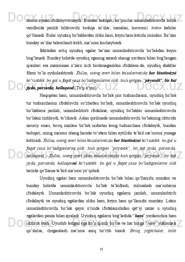 doimo aynan ifodalayvermaydi. Bundan tashqari, ko pincha umumlashtiruvchi birlikʻ
vazifasida   jamlik   bildiruvchi   boshqa   so zlar,   masalan,   h	
ʻ ammasi,   butun   kabilar
qo llanadi. Bular uyushiq bo laklardan oldin ham, keyin ham kelishi mumkin. Ba’zan	
ʻ ʻ
bunday so zlar takrorlanib kelib, ma’noni kuchaytiradi.	
ʻ
Ikkitadan   ortiq   uyushiq   egalar   ba’zan   umumlashtiruvchi   bo lakdan   keyin	
ʻ
bog lanadi. Bunday holatda uyushiq eganing sanash ohangi yordami bilan bog langan	
ʻ ʻ
qismlari   esa   mazmunan   o zaro   zich  	
ʻ birikmaganlikni   ifodalasa-da ,   uyushiq   shakllar
fikrni   to la   oydinlashtiradi:  	
ʻ Xullas,   uning   amri   bilan   kissalarimizda   bor   bisotimizni
ko rsatdik: bu gal u faqat yesa bo ladiganlarini oldi: tosh qotgan “	
ʻ ʻ piryanik”, bir kat
jiyda, parvarda, kallaqand   (To p o yin).	
ʻ ʻ
Haqiqatan   ham,   umumlashtiruvchi   bo lak   jins   tushunchasini,   uyushiq   bo lak	
ʻ ʻ
tur   tushunchasini   ifodalovchi   so zlardan   bo ladi,   umumlashtiruvchi   bo lak   uyushiq	
ʻ ʻ ʻ
bo laklarni   jamlab,   umumlashtirib   ifodalasa,   uyushiq   bo laklar   umumlashtiruvchi	
ʻ ʻ
bo lakni izohlaydi, to ldiradi. Aslan qurilmada umumlashtiruvchi bo lakning ishtiroki
ʻ ʻ ʻ
zaruriy   emas,   biroq   mazkur   bo lak   nisbatan   keng   tushunchani   ifodalaydi,   bundan	
ʻ
tashqari, uning maxsus ohang hamda to xtam bilan aytilishi ta’kid ma’nosini yuzaga	
ʻ
keltiradi:  Xullas, uning amri bilan kissalarimizda  bor bisotimizni  ko rsatdik: bu gal u	
ʻ
faqat   yesa   bo ladiganlarini   oldi:   tosh   qotgan   “piryanik”,   bir   kat   jiyda,   parvarda,	
ʻ
kallaqand. - Xullas, uning amri bilan kissalarimizda tosh qotgan “piryanik”, bir kat
jiyda,   parvarda,   kallaqan ni   ko rsatdik:   bu   gal   u   faqat   yesa   bo ladiganlarini   oldi	
ʻ ʻ
tarzida qo llansa ta’kid ma’nosi yo qoladi.	
ʻ ʻ
Uyushiq   egalar   ham   umumlashtiruvchi   bo lak   bilan   qo llanishi   mumkin   va	
ʻ ʻ
bunday   holatda   umumlashtiruvchi   bo lak   ta’kidlash,   xulosalash   ma’nolarini	
ʻ
ifodalaydi.   Umumlashtiruvchi   bo lak  	
ʻ uyushiq   egalarni   jamlab ,   umumlashtirib
ifodalaydi   va   uyushiq   egalardan   oldin   ham,   keyin   ham   qo llanishi   mumkin.   Lekin	
ʻ
umumlashtiruvchi   bo lak   qaysi   o rinda   ifodalanishidan   qat’iy   nazar   u   uyushiq	
ʻ ʻ
egalardan pauza bilan ajraladi. Uyushiq egalarni bog lashda “	
ʻ ham ” yordamchisi ham
ishtirok etadi. Uyushib kelgan ega ko p qismli bo lsa va har biriga “	
ʻ ʻ ham ” yuklamasi
qo shilsa,   chegaralash   ma’nosi   aniq   bo rtib   turadi:  	
ʻ ʻ Biroq,   yigitchalar,   bilib
21 