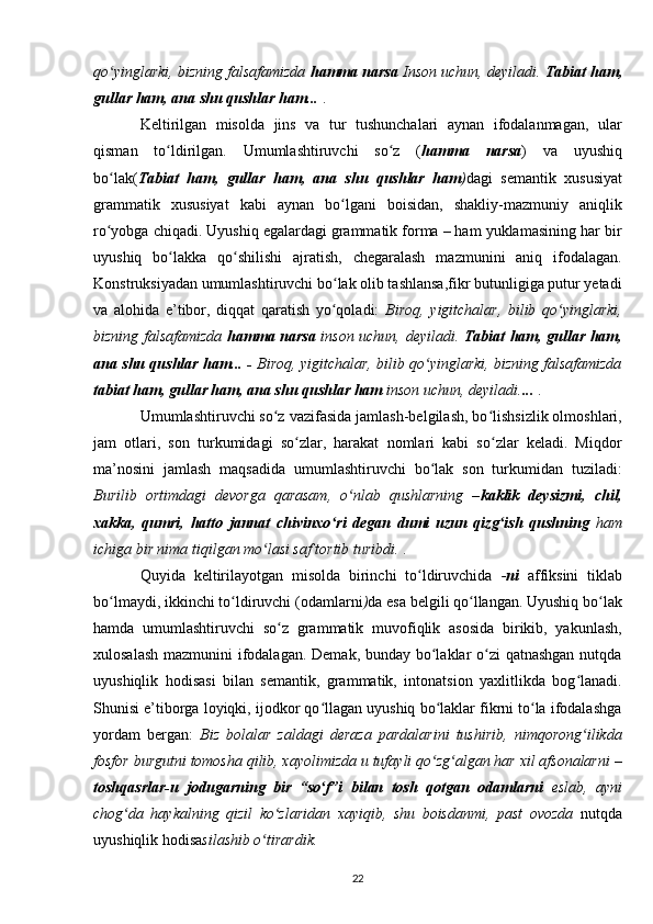 qo yinglarki, bizning falsafamizda ʻ hamma narsa  Inson uchun, deyiladi.  Tabiat ham,
gullar ham, ana shu qushlar ham...   .
Keltirilgan   misolda   jins   va   tur   tushunchalari   aynan   ifodalanmagan,   ular
qisman   to ldirilgan.   Umumlashtiruvchi   so z   (	
ʻ ʻ hamma   narsa )   va   uyushiq
bo lak(	
ʻ Tabiat   ham,   gullar   ham,   ana   shu   qushlar   ham ) dagi   semantik   xususiyat
grammatik   xususiyat   kabi   aynan   bo lgani   boisidan,   shakliy-mazmuniy   aniqlik	
ʻ
ro yobga chiqadi. Uyushiq egalardagi grammatik forma – ham yuklamasining har bir	
ʻ
uyushiq   bo lakka   qo shilishi   ajratish,   chegaralash   mazmunini   aniq   ifodalagan.	
ʻ ʻ
Konstruksiyadan umumlashtiruvchi bo lak olib tashlansa,fikr butunligiga putur yetadi	
ʻ
va   alohida   e’tibor,   diqqat   qaratish   yo qoladi:
ʻ   Biroq,   yigitchalar,   bilib   qo yinglarki,	ʻ
bizning falsafamizda   hamma narsa   inson uchun, deyiladi.   Tabiat ham, gullar ham,
ana shu qushlar ham... -   Biroq, yigitchalar, bilib qo yinglarki, bizning falsafamizda	
ʻ
tabiat ham, gullar ham, ana shu qushlar ham  inson uchun, deyiladi. ...   .
Umumlashtiruvchi so z	
ʻ   vazifasida jamlash-belgilash , bo lishsizlik olmoshlari,	ʻ
jam   otlari,   son   turkumidagi   so zlar,   harakat   nomlari   kabi   so zlar   keladi.   Miqdor	
ʻ ʻ
ma’nosini   jamlash   maqsadida   umumlashtiruvchi   bo lak   son   turkumidan   tuziladi:	
ʻ
Burilib   ortimdagi   devorga   qarasam,   o nlab   qushlarning   –	
ʻ kaklik   deysizmi,   chil,
xakka,   qumri,   hatto   jannat   chivinxo ri   degan   dumi   uzun   qizg ish   qushning	
ʻ ʻ   ham
ichiga bir nima tiqilgan mo lasi saf tortib turibdi.	
ʻ  .
Quyida   keltirilayotgan   misolda   birinchi   to ldiruvchida  	
ʻ - ni   affiksini   tiklab
bo lmaydi,	
ʻ   ikkinchi to ldiruvchi (odamlarni	ʻ ) da esa belgili qo llangan. Uyushiq bo lak	ʻ ʻ
hamda   umumlashtiruvchi   so z   grammatik   muvofiqlik   asosida   birikib,   yakunlash,	
ʻ
xulosalash mazmunini ifodalagan. Demak, bunday bo laklar o zi  qatnashgan  nutqda	
ʻ ʻ
uyushiqlik   hodisasi   bilan   semantik,   grammatik,   intonatsion   yaxlitlikda   bog lanadi.	
ʻ
Shunisi e’tiborga loyiqki, ijodkor qo llagan uyushiq bo laklar fikrni to la ifodalashga	
ʻ ʻ ʻ
yordam   bergan:   Biz   bolalar   zaldagi   deraza   pardalarini   tushirib,   nimqorong ilikda	
ʻ
fosfor burgutni tomosha qilib, xayolimizda u tufayli qo zg algan har xil afsonalarni –	
ʻ ʻ
toshqasrlar-u   jodugarning   bir   “so f”i   bilan   tosh   qotgan   odamlarni	
ʻ   eslab,   ayni
chog da   haykalning   qizil   ko zlaridan   xayiqib,   shu   boisdanmi,   past   ovozda	
ʻ ʻ   nutqda
uyushiqlik hodisa silashib o tirardik.	
ʻ
22 