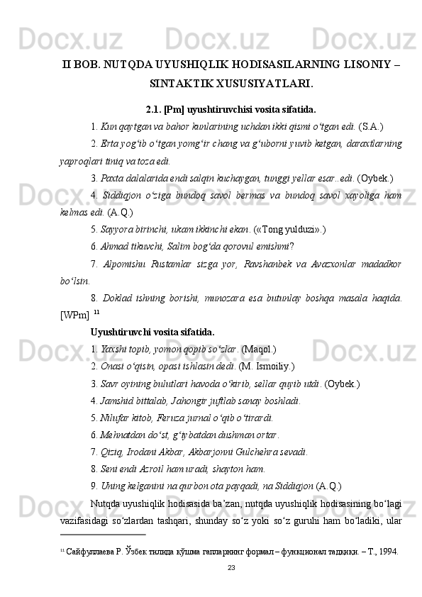 II BOB. NUTQDA UYUSHIQLIK HODISASILARNING LISONIY –
SINTAKTIK XUSUSIYATLARI.
2.1.  [Pm] uyushtiruvchisi vosita sifatida.
1.  Kun qaytgan va bahor kunlarining uchdan ikki qismi o tgan edi.ʻ  (S.A.) 
2.  Erta yog ib o tgan yomg ir chang va g uborni yuvib ketgan, daraxtlarning	
ʻ ʻ ʻ ʻ
yaproqlari tiniq va toza edi.  
3.  Paxta dalalarida endi salqin kuchaygan, tunggi yellar esar..edi . (Oybek.) 
4.   Siddiqjon   o ziga   bundoq   savol   bermas   va   bundoq   savol   xayoliga   ham	
ʻ
kelmas edi.  (A.Q.) 
5.  Sayyora birinchi, ukam ikkinchi ekan . («Tong yulduzi».) 
6.  Ahmad tikuvchi, Salim bog da qorovul emishmi	
ʻ ? 
7.   Alpomishu   Rustamlar   sizga   yor,   Ravshanbek   va   Avazxonlar   madadkor
bo lsin	
ʻ . 
8.   Doklad   ishning   borishi,   munozara   esa   butunlay   boshqa   masala   haqida .
[WPm]   11
  
Uyushtiruvchi vosita sifatida.  
1.  Yaxshi topib, yomon qopib so zlar	
ʻ . (Maqol.) 
2.  Onasi o qisin, opasi ishlasin dedi	
ʻ . (M. Ismoiliy.) 
3.  Savr oyining bulutlari havoda o kirib, sellar quyib utdi	
ʻ . (Oybek.) 
4.  Jamshid bittalab, Jahongir juftlab sanay boshladi . 
5.  Nilufar kitob, Feruza jurnal o qib o tirardi.	
ʻ ʻ  
6.  Mehnatdan do st, g iybatdan dushman ortar	
ʻ ʻ . 
7.  Qiziq, Irodani Akbar, Akbarjonni Gulchehra sevadi . 
8.  Seni endi Azroil ham uradi, shayton ham . 
9.  Uning kelganini na qurbon ota payqadi, na Siddiqjon  (A.Q.) 
Nutqda uyushiqlik hodisasida ba’zan, nutqda uyushiqlik hodisasining bo lagi	
ʻ
vazifasidagi   so zlardan   tashqari,   shunday   so z   yoki   so z   guruhi   ham   bo ladiki,   ular	
ʻ ʻ ʻ ʻ
11
  Сайфуллаева Р. Ўзбек тилида қўшма гапларнинг формал – функционал тадқиқи. – Т., 1994. 
23 