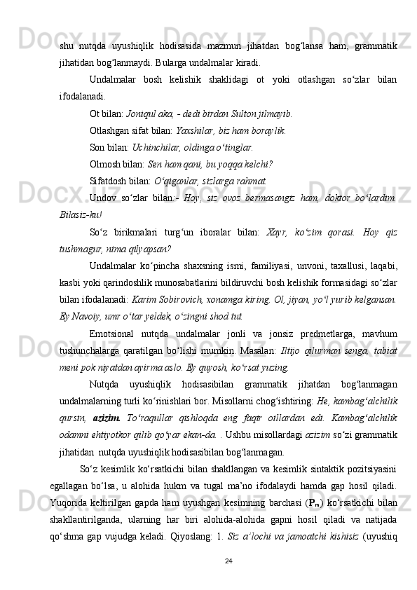 shu   nutqda   uyushiqlik   hodisasida   mazmun   jihatdan   bog lansa   ham,   grammatikʻ
jihatidan bog lanmaydi. Bularga undalmalar kiradi.	
ʻ
Undalmalar   bosh   kelishik   shaklidagi   ot   yoki   otlashgan   so zlar   bilan	
ʻ
ifodalanadi.
Ot bilan:   Joniqul aka, - dedi birdan Sulton jilmayib.
Otlashgan sifat bilan:  Yaxshilar, biz ham boraylik.
Son bilan:  Uchinchilar, oldinga o tinglar.	
ʻ
Olmosh bilan:  Sen ham qani, bu yoqqa kelchi?
Sifatdosh bilan:  O qiganlar, sizlarga rahmat.	
ʻ
Undov   so zlar   bilan	
ʻ :-   Hoy,   siz   ovoz   bermasangiz   ham,   doktor   bo lardim.	ʻ
Bilasiz-ku!
So z   birikmalari   turg un   iboralar   bilan:	
ʻ ʻ   Xayr,   ko zim   qorasi.  	ʻ Hoy   qiz
tushmagur ,  nima   qilyapsan ?
Undalmalar   ko ʻ pincha   shaxsning   ismi ,   familiyasi ,   unvoni ,   taxallusi ,   laqabi ,
kasbi   yoki   qarindoshlik   munosabatlarini   bildiruvchi   bosh   kelishik   formasidagi   so ʻ zlar
bilan   ifodalanadi :  Karim   Sobirovich ,  xonamga   kiring . Ol, jiyan, yo l yurib kelgansan.	
ʻ
Ey Navoiy , umr o tar yeldek, o zingni shod tut.	
ʻ ʻ
Emotsional   nutqda   undalmalar   jonli   va   jonsiz   predmetlarga,   mavhum
tushunchalarga   qaratilgan   bo lishi   mumkin.   Masalan:  	
ʻ Iltijo   qilurman   senga,   tabiat
meni pok niyatdan ayirma aslo. Ey quyosh, ko rsat yuzing.	
ʻ
Nutqda   uyushiqlik   hodisasibilan   grammatik   jihatdan   bog lanmagan	
ʻ
undalmalarning turli ko rinishlari bor. Misollarni chog ishtiring: 	
ʻ ʻ He, kambag alchilik	ʻ
qursin,   azizim.   To raqullar   qishloqda   eng   faqir   oillardan   edi.   Kambag alchilik	
ʻ ʻ
odamni ehtiyotkor qilib qo yar ekan-da.	
ʻ  . Ushbu misollardagi  azizim  so zi grammatik	ʻ
jihatidan  nutqda uyushiqlik hodisasibilan bog lanmagan.	
ʻ
So‘z kesimlik ko‘rsatkichi bilan shakllangan va kesimlik sintaktik pozitsiyasini
egallagan   bo‘lsa,   u   alohida   hukm   va   tugal   ma’no   ifodalaydi   hamda   gap   hosil   qiladi.
Yuqorida   keltirilgan   gapda   ham   uyushgan   kesimning   barchasi   ( P
m )   ko‘rsatkichi   bilan
shakllantirilganda,   ularning   har   biri   alohida-alohida   gapni   hosil   qiladi   va   natijada
qo‘shma   gap   vujudga   keladi.   Qiyoslang:   1.   Siz   a’lochi   va   jamoatchi   kishisiz   (uyushiq
24 