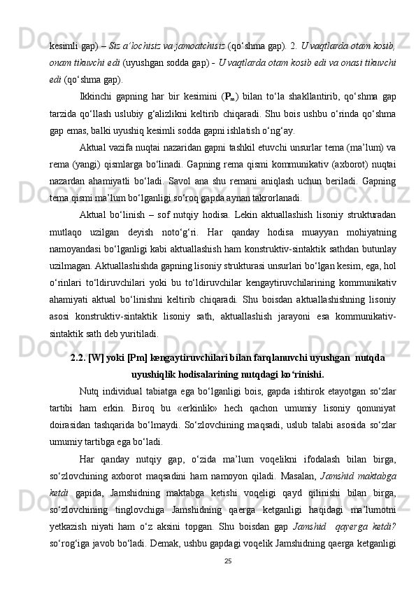 kesimli gap)  – Siz a’lochisiz va jamoatchisiz  (qo‘shma gap) .  2.  U vaqtlarda otam kosib,
onam tikuvchi edi  (uyushgan sodda gap)  - U vaqtlarda otam kosib edi va onasi tikuvchi
edi  (qo‘shma gap).
Ikkinchi   gapning   har   bir   kesimini   ( P
m )   bilan   to‘la   shakllantirib,   qo‘shma   gap
tarzida   qo‘llash   uslubiy   g‘alizlikni   keltirib   chiqaradi.   Shu   bois   ushbu   o‘rinda   qo‘shma
gap emas, balki uyushiq kesimli sodda gapni ishlatish o‘ng‘ay.
Aktual vazifa nuqtai nazaridan gapni tashkil etuvchi unsurlar tema (ma’lum) va
rema (yangi) qismlarga bo‘linadi. Gapning rema qismi  kommunikativ (axborot) nuqtai
nazardan   ahamiyatli   bo‘ladi.   Savol   ana   shu   remani   aniqlash   uchun   beriladi.   Gapning
tema qismi ma’lum bo‘lganligi so‘roq gapda aynan takrorlanadi. 
Aktual   bo‘linish   –   sof   nutqiy   hodisa.   Lekin   aktuallashish   lisoniy   strukturadan
mutlaqo   uzilgan   deyish   noto‘g‘ri.   Har   qanday   hodisa   muayyan   mohiyatning
namoyandasi bo‘lganligi kabi aktuallashish ham konstruktiv-sintaktik sathdan butunlay
uzilmagan. Aktuallashishda gapning lisoniy strukturasi unsurlari bo‘lgan kesim, ega, hol
o‘rinlari   to‘ldiruvchilari   yoki   bu   to‘ldiruvchilar   kengaytiruvchilarining   kommunikativ
ahamiyati   aktual   bo‘linishni   keltirib   chiqaradi.   Shu   boisdan   aktuallashishning   lisoniy
asosi   konstruktiv-sintaktik   lisoniy   sath,   aktuallashish   jarayoni   esa   kommunikativ-
sintaktik sath deb yuritiladi.
2.2. [W] yoki [Pm] kengaytiruvchilari bilan farqlanuvchi uyushgan  nutqda
uyushiqlik hodisalarining nutqdagi ko rinishi.ʻ
Nutq   individual   tabiatga   ega   bo‘lganligi   bois,   gapda   ishtirok   etayotgan   so‘zlar
tartibi   ham   erkin.   Biroq   bu   «erkinlik»   hech   qachon   umumiy   lisoniy   qonuniyat
doirasidan   tashqarida   bo‘lmaydi.   So‘zlovchining   maqsadi,   uslub   talabi   asosida   so‘zlar
umumiy tartibga ega bo‘ladi. 
Har   qanday   nutqiy   gap,   o‘zida   ma’lum   voqelikni   ifodalash   bilan   birga,
so‘zlovchining   axborot   maqsadini   ham   namoyon   qiladi.   Masalan,   Jamshid   maktabga
ketdi   gapida,   Jamshidning   maktabga   ketishi   voqeligi   qayd   qilinishi   bilan   birga,
so‘zlovchining   tinglovchiga   Jamshidning   qaerga   ketganligi   haqidagi   ma’lumotni
yetkazish   niyati   ham   o‘z   aksini   topgan.   Shu   boisdan   gap   Jamshid     qayerga   ketdi?
so‘rog‘iga javob bo‘ladi. Demak, ushbu gapdagi voqelik Jamshidning qaerga ketganligi
25 