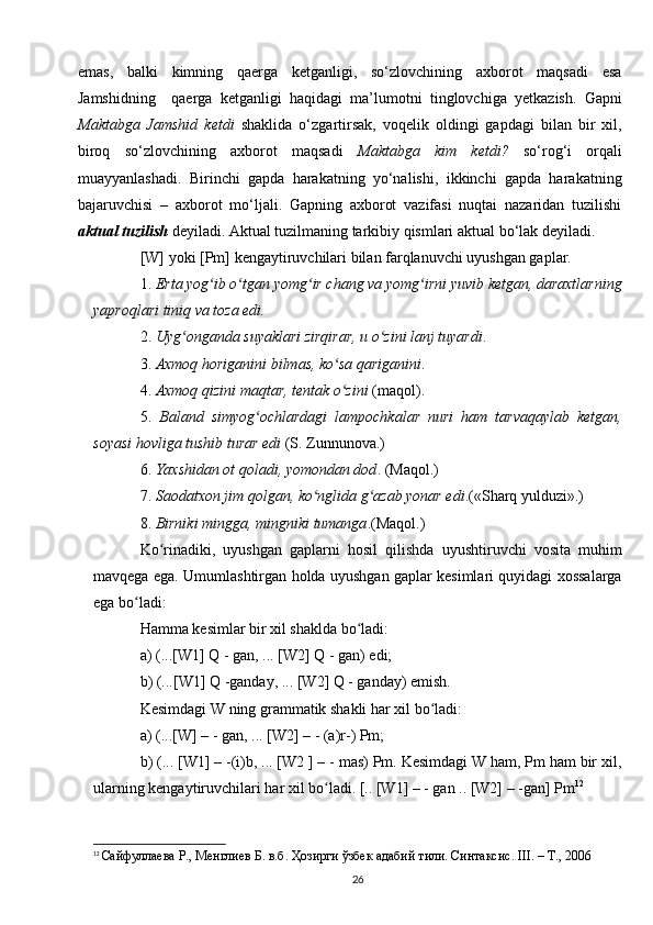 emas,   balki   kimning   qaerga   ketganligi,   so‘zlovchining   axborot   maqsadi   esa
Jamshidning     qaerga   ketganligi   haqidagi   ma’lumotni   tinglovchiga   yetkazish.   Gapni
Maktabga   Jamshid   ketdi   shaklida   o‘zgartirsak,   voqelik   oldingi   gapdagi   bilan   bir   xil,
biroq   so‘zlovchining   axborot   maqsadi   Maktabga   kim   ketdi?   so‘rog‘i   orqali
muayyanlashadi.   Birinchi   gapda   harakatning   yo‘nalishi,   ikkinchi   gapda   harakatning
bajaruvchisi   –   axborot   mo‘ljali.   Gapning   axborot   vazifasi   nuqtai   nazaridan   tuzilishi
aktual tuzilish  deyiladi. Aktual tuzilmaning tarkibiy qismlari aktual bo‘lak deyiladi.
[W] yoki [Pm] kengaytiruvchilari bilan farqlanuvchi uyushgan gaplar. 
1.  Erta yog ib o tgan yomg ir chang va yomg irni yuvib ketgan, daraxtlarningʻ ʻ ʻ ʻ
yaproqlari tiniq va toza edi.  
2.  Uyg onganda suyaklari zirqirar, u o zini lanj tuyardi	
ʻ ʻ . 
3.  Axmoq horiganini bilmas, ko sa qariganini	
ʻ . 
4.  Axmoq qizini maqtar, tentak o zini
ʻ  (maqol). 
5.   Baland   simyog ochlardagi   lampochkalar   nuri   ham   tarvaqaylab   ketgan,	
ʻ
soyasi hovliga tushib turar edi  (S. Zunnunova.) 
6.  Yaxshidan ot qoladi, yomondan dod . (Maqol.) 
7.  Saodatxon jim qolgan, ko nglida g azab yonar edi	
ʻ ʻ .(«Sharq yulduzi».)
8.  Birniki mingga, mingniki tumanga .(Maqol.) 
Ko rinadiki,   uyushgan   gaplarni   hosil   qilishda   uyushtiruvchi   vosita   muhim	
ʻ
mavqega ega. Umumlashtirgan holda uyushgan gaplar kesimlari quyidagi xossalarga
ega bo ladi: 	
ʻ
Hamma kesimlar bir xil shaklda bo ladi: 	
ʻ
a) (...[W1] Q - gan, ... [W2] Q - gan) edi; 
b) (...[W1] Q -ganday, ... [W2] Q - ganday) emish.
Kesimdagi W ning grammatik shakli har xil bo ladi: 	
ʻ
a) (...[W] – - gan, ... [W2] – - (a)r-) Pm;
b) (... [W1] – -(i)b, ... [W2 ] – - mas) Pm. Kesimdagi W ham, Pm ham bir xil,
ularning kengaytiruvchilari har xil bo ladi. [.. [W1] – - gan .. [W2] – -gan] Pm	
ʻ 12
12
  Сайфуллаева Р., Менглиев Б. в.б. Ҳозирги ўзбек адабий тили. Синтаксис.  III . – Т., 2006
26 