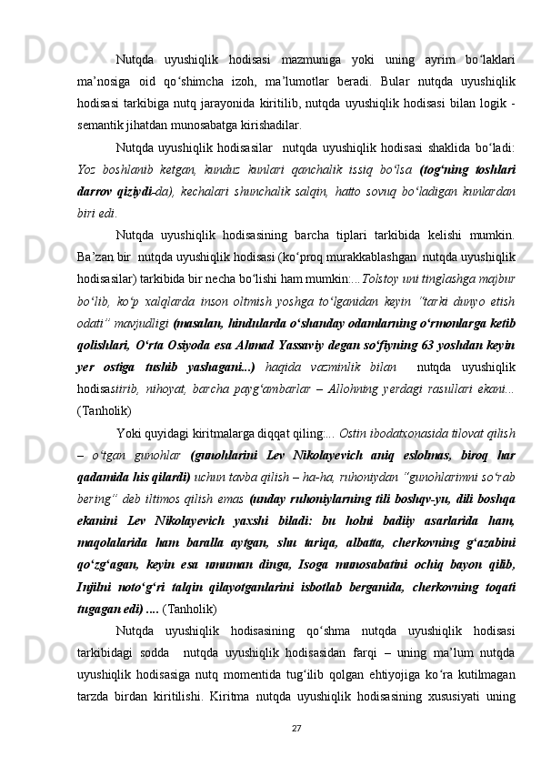 Nutqda   uyushiqlik   hodisasi   mazmuniga   yoki   uning   ayrim   bo laklariʻ
ma’nosiga   oid   qo shimcha   izoh,   ma’lumotlar   beradi.   Bular   nutqda   uyushiqlik	
ʻ
hodisasi   tarkibiga   nutq   jarayonida   kiritilib ,   nutqda   uyushiqlik   hodisasi   bilan   logik   -
semantik jihatdan munosabatga kirishadilar.
Nutqda   uyushiqlik   hodisasilar     nutqda   uyushiqlik   hodisasi   shaklida   bo ladi:	
ʻ
Yoz   boshlanib   ketgan,   kunduz   kunlari   qanchalik   issiq   bo lsa  	
ʻ (tog ning   toshlari	ʻ
darrov   qiziydi- da),   kechalari   shunchalik   salqin,   hatto   sovuq   bo ladigan   kunlardan	
ʻ
biri edi .
Nutqda   uyushiqlik   hodisasining   barcha   tiplari   tarkibida   kelishi   mumkin.
Ba’zan bir  nutqda uyushiqlik hodisasi (ko proq murakkablashgan  nutqda uyushiqlik	
ʻ
hodisasilar) tarkibida bir necha bo lishi ham mumkin:	
ʻ ...Tolstoy uni tinglashga majbur
bo lib,   ko p   xalqlarda   inson   oltmish   yoshga   to lganidan   keyin   “tarki   dunyo   etish	
ʻ ʻ ʻ
odati” mavjudligi  (masalan, hindularda o shanday odamlarning o rmonlarga ketib	
ʻ ʻ
qolishlari, O rta Osiyoda  esa Ahmad Yassaviy  degan so fiyning 63 yoshdan keyin	
ʻ ʻ
yer   ostiga   tushib   yashagani...)   haqida   vazminlik   bilan     nutqda   uyushiqlik
hodisa siirib,   nihoyat,   barcha   payg ambarlar   –   Allohning   yerdagi   rasullari   ekani...	
ʻ
(Tanholik)
Yoki quyidagi kiritmalarga diqqat qiling: ... Ostin ibodatxonasida tilovat qilish
–   o tgan   gunohlar  	
ʻ (gunohlarini   Lev   Nikolayevich   aniq   eslolmas ,   biroq   har
qadamida his qilardi)  uchun tavba qilish – ha-ha, ruhoniydan “gunohlarimni so rab	
ʻ
bering”   deb   iltimos   qilish   emas   (unday   ruhoniylarning   tili   boshqv-yu,   dili   boshqa
ekanini   Lev   Nikolayevich   yaxshi   biladi:   bu   holni   badiiy   asarlarida   ham,
maqolalarida   ham   baralla   aytgan,   shu   tariqa,   albatta,   cherkovning   g azabini	
ʻ
qo zg agan,   keyin   esa   umuman   dinga,   Isoga  	
ʻ ʻ munosabatini   ochiq   bayon   qilib ,
Injilni   noto g ri   talqin   qilayotganlarini   isbotlab   berganida,   cherkovning   toqati	
ʻ ʻ
tugagan edi) ....  (Tanholik)
Nutqda   uyushiqlik   hodisasining   qo shma   nutqda   uyushiqlik   hodisasi	
ʻ
tarkibidagi   sodda     nutqda   uyushiqlik   hodisasidan   farqi   –   uning   ma’lum   nutqda
uyushiqlik   hodisasiga   nutq   momentida   tug ilib   qolgan   ehtiyojiga   ko ra   kutilmagan	
ʻ ʻ
tarzda   birdan   kiritilishi.   Kiritma   nutqda   uyushiqlik   hodisasining   xususiyati   uning
27 