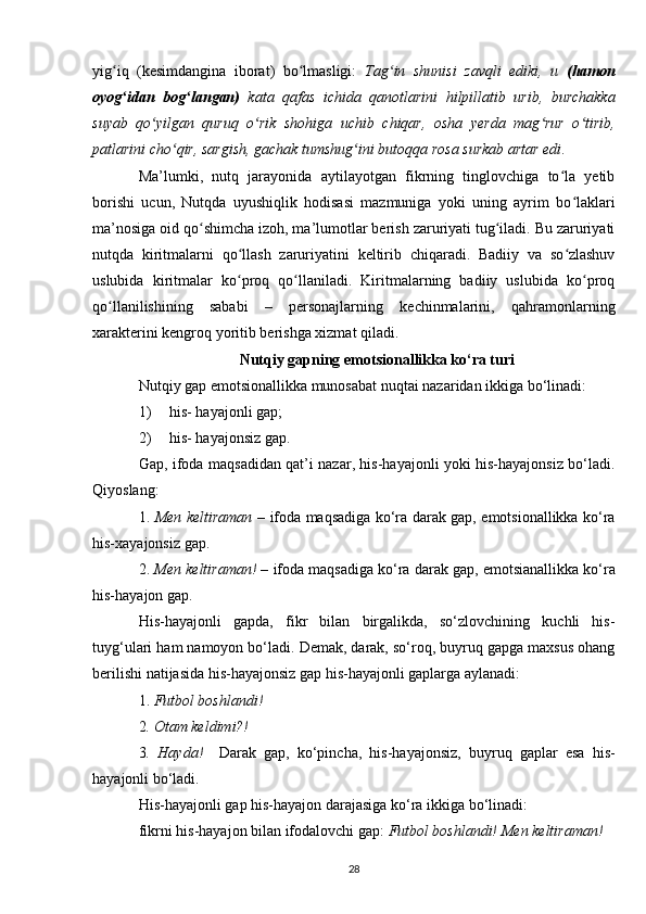 yig iq   (kesimdangina   iborat)   bo lmasligi:  ʻ ʻ Tag in   shunisi   zavqli   ediki,   u  	ʻ (hamon
oyog idan   bog langan)	
ʻ ʻ   kata   qafas   ichida   qanotlarini   hilpillatib   urib,   burchakka
suyab   qo yilgan   quruq   o rik   shohiga   uchib   chiqar,   osha   yerda   mag rur   o tirib,	
ʻ ʻ ʻ ʻ
patlarini cho qir, sargish, gachak tumshug ini butoqqa rosa surkab artar edi	
ʻ ʻ .
Ma’lumki,   nutq   jarayonida   aytilayotgan   fikrning   tinglovchiga   to la   yetib	
ʻ
borishi   ucun,   Nutqda   uyushiqlik   hodisasi   mazmuniga   yoki   uning   ayrim   bo laklari	
ʻ
ma’nosiga oid qo shimcha izoh, ma’lumotlar berish zaruriyati tug iladi. Bu zaruriyati	
ʻ ʻ
nutqda   kiritmalarni   qo llash   zaruriyatini   keltirib   chiqaradi.   Badiiy   va   so zlashuv	
ʻ ʻ
uslubida   kiritmalar   ko proq   qo llaniladi.   Kiritmalarning   badiiy   uslubida   ko proq
ʻ ʻ ʻ
qo llanilishining   sababi   –   personajlarning   kechinmalarini,   qahramonlarning	
ʻ
xarakterini kengroq yoritib berishga xizmat qiladi.
Nutqiy gapning emotsionallikka ko‘ra turi
Nutqiy gap emotsionallikka munosabat nuqtai nazaridan ikkiga bo‘linadi:
1) his- hayajonli gap;
2) his- hayajonsiz gap.
Gap, ifoda maqsadidan qat’i nazar, his-hayajonli yoki his-hayajonsiz bo‘ladi.
Qiyoslang: 
1.   Men keltiraman –   ifoda maqsadiga ko‘ra darak gap, emotsionallikka ko‘ra
his-xayajonsiz gap. 
2.  Men keltiraman! –  ifoda maqsadiga ko‘ra darak gap, emotsianallikka ko‘ra
his-hayajon gap.
His-hayajonli   gapda,   fikr   bilan   birgalikda,   so‘zlovchining   kuchli   his-
tuyg‘ulari ham namoyon bo‘ladi. Demak, darak, so‘roq, buyruq gapga maxsus ohang
berilishi natijasida his-hayajonsiz gap his-hayajonli gaplarga aylanadi: 
1.  Futbol boshlandi! 
2 . Otam keldimi?! 
3 .   Hayda!     Darak   gap,   ko‘pincha,   his-hayajonsiz,   buyruq   gaplar   esa   his-
hayajonli bo‘ladi.
His-hayajonli gap his-hayajon darajasiga ko‘ra ikkiga bo‘linadi:
fikrni his-hayajon bilan ifodalovchi gap:  Futbol boshlandi!   Men keltiraman!
28 