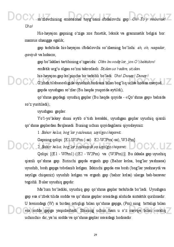 so‘zlovchining   emotsional   tuyg‘usini   ifodalovchi   gap:   Oh!   To‘y   muborak!
Ura!
His-hayajon   gapning   o‘ziga   xos   fonetik,   leksik   va   grammatik   belgisi   bor:
maxsus ohangga egalik;
gap   tarkibida   his-hayajon   ifodalovchi   so‘zlarning   bo‘lishi:   eh,   oh,   naqadar,
qaniydi  va hokazo;
gap bo‘laklari tartibining o‘zgarishi:  Oltin bu vodiylar, jon O‘zbekiston!
emfatik urg‘u olgan so‘zni takrorlash:  Sizdan so‘radim, sizdan .
his-hayajon gap ko‘pincha bir tarkibli bo‘ladi:  Ura! Dunay! Dunay!
O‘zbek tilshunosligida uyushish hodisasi bilan bog‘liq uchta hodisa mavjud:
gapda uyushgan so‘zlar (Bu haqda yuqorida aytildi);
qo‘shma gapdagi uyushiq gaplar (Bu haqda quyida - «Qo‘shma gap» bahsida
so‘z yuritiladi);
uyushgan  gaplar.
Yo‘l-yo‘lakay   shuni   aytib   o‘tish   kerakki,   uyushgan   gaplar   uyushiq   qismli
qo‘shma gaplardan farqlanadi. Buning uchun quyidagilarni qiyoslaymiz: 
1.  Bahor kelsa, bog‘lar yashnasa, sayilga chiqamiz . 
Gapning qolipi: [E1-W1Pm (-sa)     E2-W2Pm(-sa), W3-Pm].
2.  Bahor kelsa, bog‘lar yashnaydi va sayilga chiqamiz . 
Qolipi: [(E1 - WPm1) ((E2 - W2Pm)     va   (W3Pm))]. Bu ikkala gap uyushiq
qismli   qo‘shma   gap.   Birinchi   gapda   ergash   gap   (Bahor   kelsa,   bog‘lar   yashnasa)
uyushib, bosh gapga tobelanib kelgan. Ikkinchi gapda esa bosh (bog‘lar yashnaydi va
sayilga   chiqamiz)   uyushib   kelgan   va   ergash   gap   (bahor   kelsa)   ularga   bab-baravar
tegishli. Bular uyushiq gapdir.
Ma’lum   bo‘ladiki,   uyushiq   gap   qo‘shma   gaplar   tarkibida   bo‘ladi.   Uyushgan
gap esa o‘zbek tilida sodda va qo‘shma gaplar orasidagi alohida sintaktik qurilmadir.
U kesimdagi  (W)  si  birdan ortiqligi  bilan qo‘shma gapga,  (Pm)  ning   bittaligi  bilan
esa   sodda   gapga   yaqinlashadi.   S h uning   uchun   ham   u   o‘z   mavqei   bilan   «oraliq
uchinchi» dir, ya’ni  s odda va qo‘shma gaplar orasidagi hodisadir.
29 