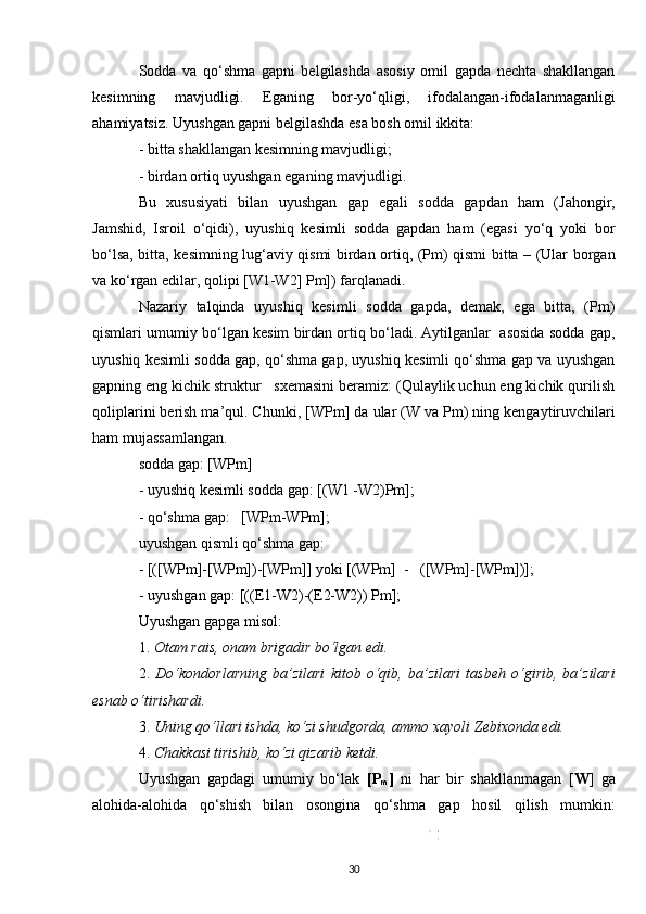 Sodda   va   qo‘shma   gapni   belgilashda   asosiy   omil   gapda   nechta   shakllangan
kesimning   mavjudligi.   Eganing   bor-yo‘qligi,   ifodalangan-ifodalanmaganligi
ahamiyatsiz. Uyushgan gapni belgilashda esa bosh omil ikkita:
-  bitta shakllangan kesimning mavjudligi;
-  birdan ortiq uyushgan eganing mavjudligi.
Bu   xususiyati   bilan   uyushgan   gap   egali   sodda   gapdan   ham   (Jahongir,
Jamshid,   Isroil   o‘qidi),   uyushiq   kesimli   sodda   gapdan   ham   (egasi   yo‘q   yoki   bor
bo‘lsa, bitta, kesimning lug‘aviy qismi birdan ortiq, (Pm) qismi bitta – (Ular borgan
va ko‘rgan edilar, qolipi [W1-W2] Pm]) farqlanadi.
Nazariy   talqinda   uyushiq   kesimli   sodda   gapda,   demak,   ega   bitta,   (Pm)
qismlari umumiy bo‘lgan kesim birdan ortiq bo‘ladi. Aytilganlar  asosida sodda gap,
uyushiq kesimli sodda gap, qo‘shma gap, uyushiq kesimli qo‘shma gap va uyushgan
gapning eng kichik struktur   sxemasini beramiz: (Qulaylik uchun eng kichik qurilish
qoliplarini berish ma’qul. C h unki, [WPm] da ular (W va Pm) ning kengaytiruvchilari
ham mujassamlangan. 
sodda gap: [WPm]
-  uyushiq kesimli sodda gap: [(W1 -W2)Pm];
-  qo‘shma gap:   [WPm-WPm];
uyushgan qismli qo‘shma gap: 
- [([WPm]-[WPm])-[WPm]] yoki [(WPm]  -   ([WPm]-[WPm])];
-  uyushgan gap: [((E1-W2)-(E2-W2)) Pm];
Uyushgan gapga misol: 
1.  Otam rais, onam brigadir bo‘lgan edi.  
2.   Do‘kondorlarning   ba’zilari   kitob   o‘qib,   ba’zilari   tasbeh   o‘girib,   ba’zilari
esnab o‘tirishardi.  
3.  Uning qo‘llari ishda, ko‘zi shudgorda, ammo xayoli Zebixonda edi.  
4.  C h akkasi tirishib, ko‘zi qizarib ketdi.
Uyushgan   gapdagi   umumiy   bo‘lak   [P
m ]   ni   har   bir   shakllanmagan   [ W ]   ga
alohida-alohida   qo‘shish   bilan   osongina   qo‘shma   gap   hosil   qilish   mumkin:
30 