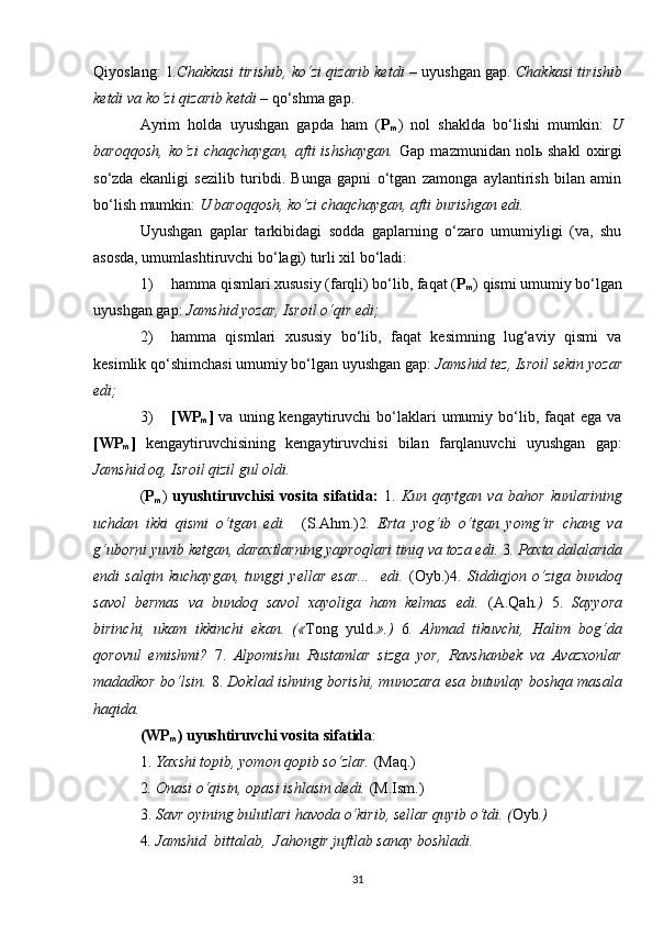 Qiyoslang: 1 .Chakkasi tirishib, ko‘zi qizarib ketdi –   uyushgan gap.  Chakkasi tirishib
ketdi va ko‘zi qizarib ketdi –  qo‘shma gap.
Ayrim   holda   uyushgan   gapda   ham   ( P
m )   nol   shaklda   bo‘lishi   mumkin:   U
baroqqosh,   ko‘zi   chaqchaygan,  afti  ishshaygan.   Gap  mazmunidan  nolь  shakl   oxirgi
so‘zda   ekanligi   sezilib   turibdi.   Bunga   gapni   o‘tgan   zamonga   aylantirish   bilan   amin
bo‘lish mumkin:  U baroqqosh, ko‘zi chaqchaygan, afti burishgan edi. 
Uyushgan   gaplar   tarkibidagi   sodda   gaplarning   o‘zaro   umumiyligi   (va,   shu
asosda, umumlashtiruvchi bo‘lagi) turli xil bo‘ladi:
1) hamma qismlari xususiy (farqli) bo‘lib, faqat ( P
m ) qismi umumiy bo‘lgan
uyushgan gap:  Jamshid yozar, Isroil o‘qir edi;
2) hamma   qismlari   xususiy   bo‘lib,   faqat   kesimning   lug‘aviy   qismi   va
kesimlik qo‘shimchasi umumiy bo‘lgan uyushgan gap:  Jamshid tez, Isroil sekin yozar
edi;
3) [WP
m ]   va  uning kengaytiruvchi   bo‘laklari  umumiy  bo‘lib,  faqat   ega  va
[WP
m ]   kengaytiruvchisining   kengaytiruvchisi   bilan   farqlanuvchi   uyushgan   gap:
Jamshid oq, Isroil qizil gul oldi.
( P
m )   uyushtiruvchisi   vosita   sifatida:   1.   Kun   qaytgan   va   bahor   kunlarining
uchdan   ikki   qismi   o‘tgan   edi.     (S.Ahm.)2 .   Erta   yog‘ib   o‘tgan   yomg‘ir   chang   va
g‘uborni yuvib ketgan, daraxtlarning yaproqlari tiniq va toza edi.  3 .  Paxta dalalarida
endi   salqin   kuchaygan,   tunggi   yellar   esar...     edi.   (Oyb.)4.   Siddiqjon   o‘ziga   bundoq
savol   bermas   va   bundoq   savol   xayoliga   ham   kelmas   edi.   (A.Q ah .)   5.   Sayyora
birinchi,   ukam   ikkinchi   ekan.   (« Tong   yuld. ».)   6 .   Ahmad   tikuvchi,   Halim   bog‘da
qorovul   emishmi?   7.   Alpomishu   Rustamlar   sizga   yor,   Ravshanbek   va   Avazxonlar
madadkor bo‘lsin.  8.  Doklad ishning borishi, munozara esa butunlay boshqa masala
haqida. 
(WP
m ) uyushtiruvchi vosita sifatida :
1.  Yaxshi topib, yomon qopib so‘zlar.  (Maq.)
2 . Onasi o‘qisin, opasi ishlasin dedi.  (M.Ism.)
3.  Savr oyining bulutlari havoda o‘kirib, sellar quyib o‘tdi. ( Oyb .) 
4 . Jamshid  bittalab,  Jahongir juftlab sanay boshladi. 
31 