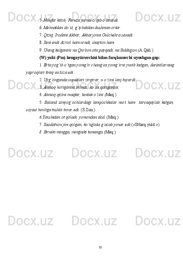5.  Nilufar kitob, Feruza jurnal o‘qib o‘tirardi. 
6.  Mehnatdan do‘st, g‘iybatdan dushman ortar. 
7.  Qiziq, Irodani Akbar, Akbarjonni Gulchehra sevadi. 
8.  Seni endi Azroil ham uradi, shayton ham. 
9.  Uning kelganini na Qurbon ota payqadi, na Siddiqjon ( A.Q ah .) 
(W) yoki (Pm) kengaytiruvchisi bilan farqlanuvchi uyushgan gap: 
1.  Erta yog‘ib o‘tgan yomg‘ir chang va yomg‘irni yuvib ketgan, daraxtlarning
yaproqlari tiniq va toza edi. 
2.  Uyg‘onganda suyaklari zirqirar, u o‘zini lanj tuyardi. 
3.  Ahmoq horiganini bilmas, ko‘sa qariganini. 
4.  Ahmoq qizini maqtar, tentak o‘zini ( Maq.)
5.   Baland   simyog‘ochlardagi   lampochkalar   nuri   ham     tarvaqaylab   ketgan,
soyasi hovliga tushib turar edi.  (S.Zun . )  
6.Yaxshidan ot qoladi, yomondan dod.  (Maq . )
7.  Saodatxon jim qolgan, ko‘nglida g‘azab yonar edi. ( « SHarq yuld. » )  
8. Birniki mingga, mingniki tumanga.( Maq . )
32 