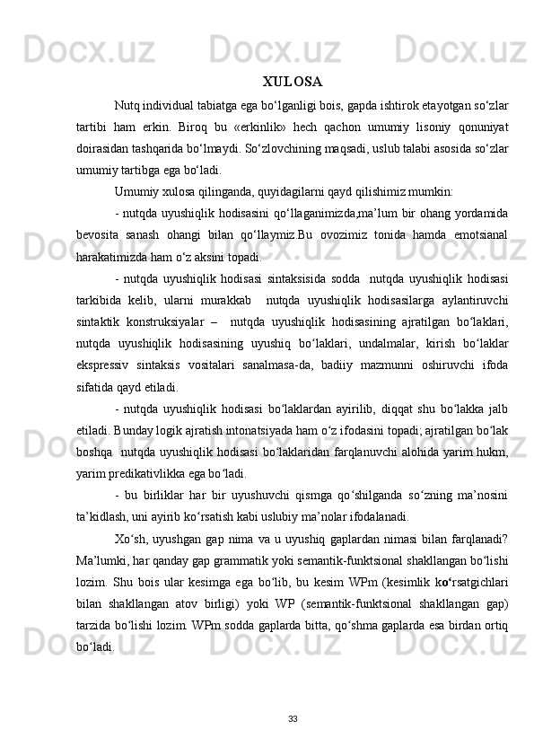 XULOSA
Nutq individual tabiatga ega bo‘lganligi bois, gapda ishtirok etayotgan so‘zlar
tartibi   ham   erkin.   Biroq   bu   «erkinlik»   hech   qachon   umumiy   lisoniy   qonuniyat
doirasidan tashqarida bo‘lmaydi. So‘zlovchining maqsadi, uslub talabi asosida so‘zlar
umumiy tartibga ega bo‘ladi. 
Umumiy  xulosa qilinganda , quyidagilarni qayd qilishimiz mumkin:
- nutqda uyushiqlik hodisasini  qo‘llaganimizda,ma’lum bir ohang yordamida
bevosita   sanash   ohangi   bilan   qo‘llaymiz.Bu   ovozimiz   tonida   hamda   emotsianal
harakatimizda ham o‘z aksini topadi.
-   nutqda   uyushiqlik   hodisasi   sintaksisida   sodda     nutqda   uyushiqlik   hodisasi
tarkibida   kelib,   ularni   murakkab     nutqda   uyushiqlik   hodisasilarga   aylantiruvchi
sintaktik   konstruksiyalar   –     nutqda   uyushiqlik   hodisasining   ajratilgan   bo laklari,ʻ
nutqda   uyushiqlik   hodisasining   uyushiq   bo laklari,   undalmalar,   kirish   bo laklar	
ʻ ʻ
ekspressiv   sintaksis   vositalari   sanalmasa-da,   badiiy   mazmunni   oshiruvchi   ifoda
sifatida qayd etiladi.
-   nutqda   uyushiqlik   hodisasi   bo laklardan   ayirilib,   diqqat   shu   bo lakka   jalb	
ʻ ʻ
etiladi. Bunday logik ajratish intonatsiyada ham o z ifodasini topadi; ajratilgan bo lak	
ʻ ʻ
boshqa   nutqda  uyushiqlik  hodisasi  bo laklaridan farqlanuvchi  alohida  yarim   hukm,	
ʻ
yarim predikativlikka ega bo ladi.	
ʻ
-   bu   birliklar   har   bir   uyushuvchi   qismga   qo shilganda   so zning   ma’nosini	
ʻ ʻ
ta’kidlash, uni ayirib ko rsatish kabi uslubiy ma’nolar ifodalanadi.	
ʻ
Xo sh,   uyushgan   gap   nima   va   u   uyushiq   gaplardan   nimasi   bilan   farqlanadi?	
ʻ
Ma’lumki, har qanday gap grammatik yoki semantik-funktsional shakllangan bo lishi	
ʻ
lozim.   Shu   bois   ular   kesimga   ega   bo lib,   bu   kesim   WPm   (kesimlik   k	
ʻ o	ʻ rsatgichlari
bilan   shakllangan   atov   birligi)   yoki   WP   (semantik-funktsional   shakllangan   gap)
tarzida bo lishi lozim. WPm sodda gaplarda bitta, qo shma gaplarda esa birdan ortiq	
ʻ ʻ
bo ladi.	
ʻ
33 