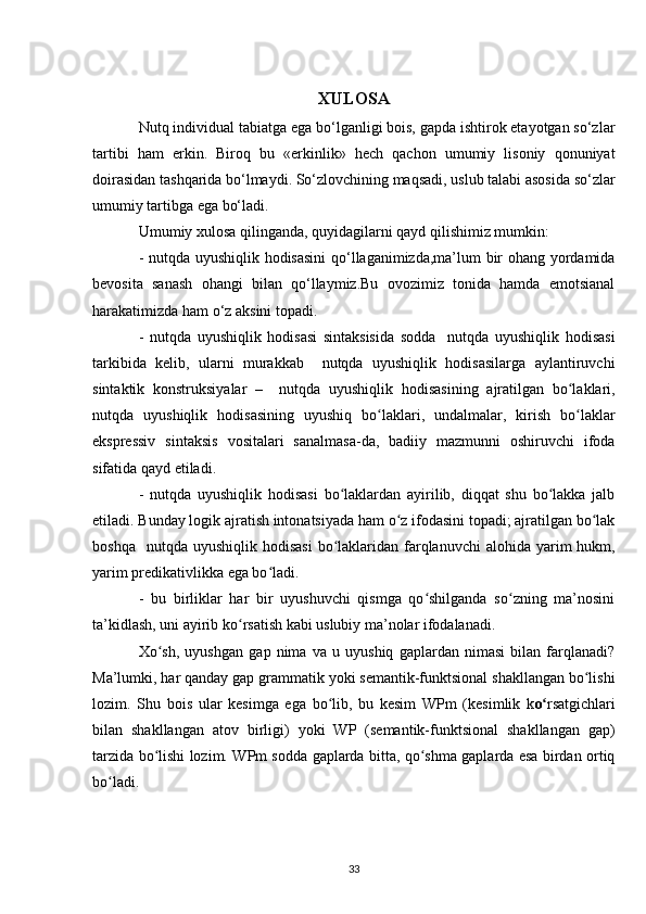 XULOSA
Nutq individual tabiatga ega bo‘lganligi bois, gapda ishtirok etayotgan so‘zlar
tartibi   ham   erkin.   Biroq   bu   «erkinlik»   hech   qachon   umumiy   lisoniy   qonuniyat
doirasidan tashqarida bo‘lmaydi. So‘zlovchining maqsadi, uslub talabi asosida so‘zlar
umumiy tartibga ega bo‘ladi. 
Umumiy  xulosa qilinganda , quyidagilarni qayd qilishimiz mumkin:
- nutqda uyushiqlik hodisasini  qo‘llaganimizda,ma’lum bir ohang yordamida
bevosita   sanash   ohangi   bilan   qo‘llaymiz.Bu   ovozimiz   tonida   hamda   emotsianal
harakatimizda ham o‘z aksini topadi.
-   nutqda   uyushiqlik   hodisasi   sintaksisida   sodda     nutqda   uyushiqlik   hodisasi
tarkibida   kelib,   ularni   murakkab     nutqda   uyushiqlik   hodisasilarga   aylantiruvchi
sintaktik   konstruksiyalar   –     nutqda   uyushiqlik   hodisasining   ajratilgan   bo laklari,ʻ
nutqda   uyushiqlik   hodisasining   uyushiq   bo laklari,   undalmalar,   kirish   bo laklar	
ʻ ʻ
ekspressiv   sintaksis   vositalari   sanalmasa-da,   badiiy   mazmunni   oshiruvchi   ifoda
sifatida qayd etiladi.
-   nutqda   uyushiqlik   hodisasi   bo laklardan   ayirilib,   diqqat   shu   bo lakka   jalb	
ʻ ʻ
etiladi. Bunday logik ajratish intonatsiyada ham o z ifodasini topadi; ajratilgan bo lak	
ʻ ʻ
boshqa   nutqda  uyushiqlik  hodisasi  bo laklaridan farqlanuvchi  alohida  yarim   hukm,	
ʻ
yarim predikativlikka ega bo ladi.	
ʻ
-   bu   birliklar   har   bir   uyushuvchi   qismga   qo shilganda   so zning   ma’nosini	
ʻ ʻ
ta’kidlash, uni ayirib ko rsatish kabi uslubiy ma’nolar ifodalanadi.	
ʻ
Xo sh,   uyushgan   gap   nima   va   u   uyushiq   gaplardan   nimasi   bilan   farqlanadi?	
ʻ
Ma’lumki, har qanday gap grammatik yoki semantik-funktsional shakllangan bo lishi	
ʻ
lozim.   Shu   bois   ular   kesimga   ega   bo lib,   bu   kesim   WPm   (kesimlik   k	
ʻ o	ʻ rsatgichlari
bilan   shakllangan   atov   birligi)   yoki   WP   (semantik-funktsional   shakllangan   gap)
tarzida bo lishi lozim. WPm sodda gaplarda bitta, qo shma gaplarda esa birdan ortiq	
ʻ ʻ
bo ladi.	
ʻ
33