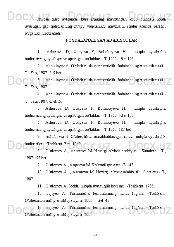 Xulosa   qilib   aytganda,   kurs   ishining   mavzusidan   kelib   chiqqan   holda
uyushgan   gap   qoliplarining   nutqiy   voqelanishi   mavzusini   rejalar   asosida   batafsil
o‘rganish  hisoblanadi.
FOYDALANAILGAN  ADABIYOTLAR
1. .Ashurova   D,   Ubayeva   F,   Boltaboyeva   H.     nutqda   uyushiqlik
hodisasining uyushgan va ajratilgan bo laklari. -T.,1962. –Bet.125.ʻ
2. Abdullayev A. O zbek tilida ekspressivlik ifodalashning sintaktik usuli.-	
ʻ
T.: Fan, 1987. 219 bet
3. Abdullayev A. O zbek tilida ekspressivlik ifodalashning sintaktik usuli.-
ʻ
T.: Fan, 1987.
4. Abdullayev A. O zbek tilida ekspressivlik ifodalashning sintaktik usuli.-
ʻ
T.: Fan, 1987. -Bet.15.
5. Ashurova   D,   Ubayeva   F,   Boltaboyeva   H.     nutqda   uyushiqlik
hodisasining uyushgan va ajratilgan bo laklari. -T.,1962. –Bet.125.	
ʻ
6. Ashurova   D,   Ubayeva   F,   Boltaboyeva   H.     nutqda   uyushiqlik
hodisasining uyushgan va ajratilgan bo laklari. -T.,1962. 187 bet
ʻ
7. Boltaboeva H. O zbek tilida murakkablashgan sodda   nutqda uyushiqlik	
ʻ
hodisasilar. - Toshkent: Fan, 1969.
8. G‘ulomov   A.,   Asqarova   M.   Hozirgi   o‘zbek   adabiy   tili.   Sintaksis.–   T.,
1987.198 bet
9. G‘ulomov A., Asqarova M. Ko rsatilgan asar. -B.143.	
ʻ
10. G ulomov   A.   ,   Asqarova   M.   Hozirgi   o zbek   adabiy   tili.   Sintaksis.-   T,	
ʻ ʻ
1987.
11. G ulomov A. Sodda  nutqda uyushiqlik hodisasi. -Toshkent, 1955.
ʻ
12. Hojiyev   A.   Tilshunoslik   terminlarining   izohli   lug‘ati.   –Toshkent:
O zbekiston milliy ensiklopediyasi, 2002. – Bet. 45.	
ʻ
13. Hojiyev   A.   Tilshunoslik   terminlarining   izohli   lug ati.   –Toshkent:	
ʻ
O zbekiston 	
ʻ milliy ensiklopediyasi , 2002.
34 