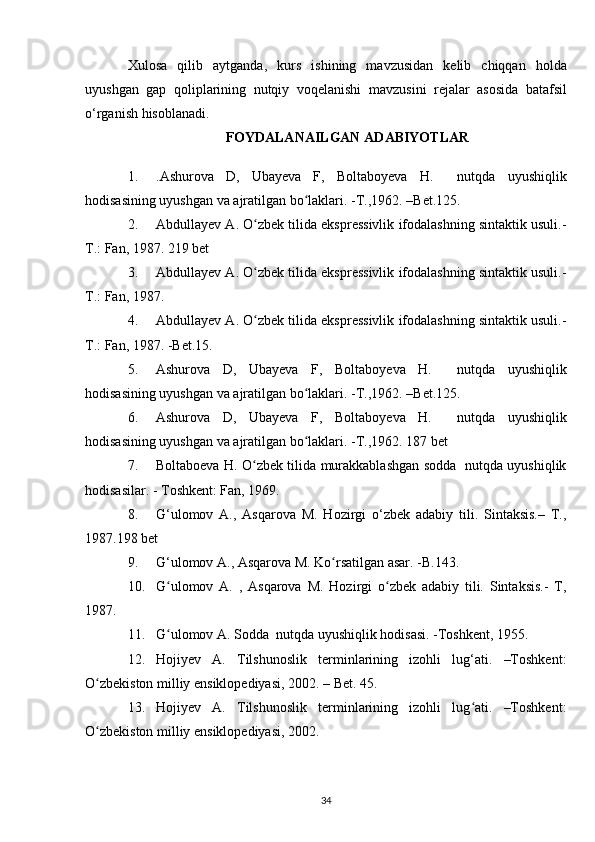 Xulosa   qilib   aytganda,   kurs   ishining   mavzusidan   kelib   chiqqan   holda
uyushgan   gap   qoliplarining   nutqiy   voqelanishi   mavzusini   rejalar   asosida   batafsil
o‘rganish  hisoblanadi.
FOYDALANAILGAN  ADABIYOTLAR
1. .Ashurova   D,   Ubayeva   F,   Boltaboyeva   H.     nutqda   uyushiqlik
hodisasining uyushgan va ajratilgan bo laklari. -T.,1962. –Bet.125.ʻ
2. Abdullayev A. O zbek tilida ekspressivlik ifodalashning sintaktik usuli.-	
ʻ
T.: Fan, 1987. 219 bet
3. Abdullayev A. O zbek tilida ekspressivlik ifodalashning sintaktik usuli.-
ʻ
T.: Fan, 1987.
4. Abdullayev A. O zbek tilida ekspressivlik ifodalashning sintaktik usuli.-
ʻ
T.: Fan, 1987. -Bet.15.
5. Ashurova   D,   Ubayeva   F,   Boltaboyeva   H.     nutqda   uyushiqlik
hodisasining uyushgan va ajratilgan bo laklari. -T.,1962. –Bet.125.	
ʻ
6. Ashurova   D,   Ubayeva   F,   Boltaboyeva   H.     nutqda   uyushiqlik
hodisasining uyushgan va ajratilgan bo laklari. -T.,1962. 187 bet
ʻ
7. Boltaboeva H. O zbek tilida murakkablashgan sodda   nutqda uyushiqlik	
ʻ
hodisasilar. - Toshkent: Fan, 1969.
8. G‘ulomov   A.,   Asqarova   M.   Hozirgi   o‘zbek   adabiy   tili.   Sintaksis.–   T.,
1987.198 bet
9. G‘ulomov A., Asqarova M. Ko rsatilgan asar. -B.143.	
ʻ
10. G ulomov   A.   ,   Asqarova   M.   Hozirgi   o zbek   adabiy   tili.   Sintaksis.-   T,	
ʻ ʻ
1987.
11. G ulomov A. Sodda  nutqda uyushiqlik hodisasi. -Toshkent, 1955.
ʻ
12. Hojiyev   A.   Tilshunoslik   terminlarining   izohli   lug‘ati.   –Toshkent:
O zbekiston milliy ensiklopediyasi, 2002. – Bet. 45.	
ʻ
13. Hojiyev   A.   Tilshunoslik   terminlarining   izohli   lug ati.   –Toshkent:	
ʻ
O zbekiston 	
ʻ milliy ensiklopediyasi , 2002.
34