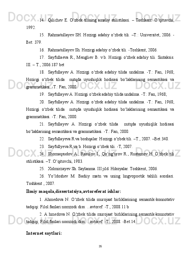 14. Qilichev   E.   O zbek   tilining   amaliy   stilistikasi.   –   Toshkent:   O qituvchi,ʻ ʻ
1992.
15. Rahmatullayev SH. Hozirgi adabiy o zbek tili. –T.:  	
ʻ Universitet , 2006. -
Bet. 379.
16. Rahmatullayev Sh. Hozirgi adabiy o zbek tili. 
ʻ -Toshkent , 2006.
17. Sayfullaeva   R.,   Mengliev   B.   v.b.   Hozirgi   o‘zbek   adabiy   tili.   Sintaksis.
III. – T., 2006.187 bet
18. Sayfullayev   A.   Hozirgi   o zbek   adabiy   tilida   undalma.   -T.:   Fan,   1968;	
ʻ
Hozirgi   o zbek   tilida     nutqda   uyushiqlik   hodisasi   bo laklarining   semantikasi   va	
ʻ ʻ
grammatikasi. -T.: Fan, 2000.
19. Sayfullayev A. Hozirgi o zbek adabiy tilida undalma. -T.: Fan, 1968;	
ʻ
20. Sayfullayev   A.   Hozirgi   o zbek   adabiy   tilida   undalma.   -T.:   Fan,   1968;
ʻ
Hozirgi   o zbek   tilida     nutqda   uyushiqlik   hodisasi   bo laklarining   semantikasi   va	
ʻ ʻ
grammatikasi. -T.: Fan, 2000.
21. Sayfullayev   A.   Hozirgi   o zbek   tilida     nutqda   uyushiqlik   hodisasi	
ʻ
bo laklarining semantikasi va grammatikasi. -T.: Fan, 2000.	
ʻ
22. Sayfullayeva R va boshqalar. Hozirgi o zbek tili. –T., 2007. –Bet.340.	
ʻ
23. Sayfullyeva R va b. Hozirgi o zbek tili. -T, 2007.	
ʻ
24. Shomaqsudov   A.,   Rasulov   I.,   Qo ng urov   R.,   Rustamov   H.   O zbek   tili	
ʻ ʻ ʻ
stilistikasi. –T.:O qituvchi, 1983.	
ʻ
25. Xolmirzayev Sh. Saylanma. III jild. Hikoyalar. Toshkent, 2006.
26. Yo ldoshev   M.   Badiiy   matn   va   uning   lingvopoetik   tahlili   asoslari.
ʻ
Toshkent  , 2007.
Ilmiy maqola,dissertatsiya,avtoreferat ishlar:
1.   Ahmedova   N.   O zbek   tilida   murojaat   birliklarining   semantik-konnotativ	
ʻ
tadqiqi: Filol.fanlari nomzodi diss. ...avtoref. -T., 2008.11 b
2.   A   hmedova   N.   O zbek   tilida   murojaat   birliklarining   semantik-konnotativ
ʻ
tadqiqi: Filol.fanlari nomzodi diss. ...avtoref. -T., 2008. -Bet.14.
Internet saytlari :
35 