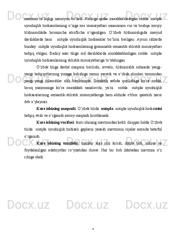 mazmun to liqligi namoyon bo ladi. Hozirga qadar  murakkablashgan  sodda   nutqdaʻ ʻ
uyushiqlik hodisasilarning o ziga xos xususiyatlari muammosi rus va boshqa xorijiy	
ʻ
tilshunoslikda   birmuncha   atroflicha   o rganilgan.   O zbek   tilshunosligida   mavjud	
ʻ ʻ
darsliklarda   ham       nutqda   uyushiqlik   hodisasilar   bo limi   berilgan.   Ayrim   ishlarda	
ʻ
bunday  nutqda uyushiqlik hodisasilarning grammatik-semantik-stilistik xususiyatlari
tadqiq   etilgan.   Badiiy   asar   tiliga   oid   darsliklarda   murakkablashgan   sodda     nutqda
uyushiqlik hodisasilarning stilistik xususiyatlariga to xtalingan .
ʻ
O zbek   tiliga   davlat   maqomi   berilishi,   avvalo,   tilshunoslik   sohasida   yangi-	
ʻ
yangi   tadqiqotlarning   yuzaga   kelishiga   zamin   yaratdi   va   o zbek   olimlari   tomonidan	
ʻ
yangi-yangi   izlanishlar   olib   borilmoqda.   Sintaktik   sathda   qurilishiga   ko ra   sodda,	
ʻ
biroq   mazmuniga   ko ra  	
ʻ murakkab   sanaluvchi ,   ya’ni     sodda     nutqda   uyushiqlik
hodisasilarning   semantik-stilistik   xususiyatlariga   ham   alohida   e'tibor   qaratish   zarur
deb o ylaymiz.	
ʻ
Kurs ishining maqsadi:   O zbek tilida 	
ʻ  nutqda   nutqda uyushiqlik hodisa sini
tadqiq etish va o‘rganish  asosiy maqsadi hisoblanadi.
Kurs ishining vazifasi:  kurs ishining mavzusidan kelib chiqqan holda  O zbek	
ʻ
tilida     nutqda   uyushiqlik   hodisali   gaplarni   yasash   mavzusini   rejalar   asosida   batafsil
o‘rganish.
Kurs   ishining   tuzulishi:   mazkur   kurs   ishi   kirish,   ikkita   bob,   xulosa   va
foydalanilgan   adabiyotlar   ro‘yxatidan   iborat.   Har   bir   bob   ikkitadan   mavzuni   o‘z
ichiga oladi.
4 