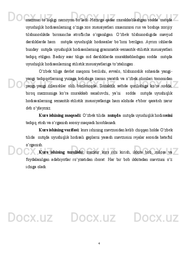 mazmun to liqligi namoyon bo ladi. Hozirga qadar  murakkablashgan  sodda   nutqdaʻ ʻ
uyushiqlik hodisasilarning o ziga xos xususiyatlari muammosi rus va boshqa xorijiy	
ʻ
tilshunoslikda   birmuncha   atroflicha   o rganilgan.   O zbek   tilshunosligida   mavjud	
ʻ ʻ
darsliklarda   ham       nutqda   uyushiqlik   hodisasilar   bo limi   berilgan.   Ayrim   ishlarda	
ʻ
bunday  nutqda uyushiqlik hodisasilarning grammatik-semantik-stilistik xususiyatlari
tadqiq   etilgan.   Badiiy   asar   tiliga   oid   darsliklarda   murakkablashgan   sodda     nutqda
uyushiqlik hodisasilarning stilistik xususiyatlariga to xtalingan .
ʻ
O zbek   tiliga   davlat   maqomi   berilishi,   avvalo,   tilshunoslik   sohasida   yangi-	
ʻ
yangi   tadqiqotlarning   yuzaga   kelishiga   zamin   yaratdi   va   o zbek   olimlari   tomonidan	
ʻ
yangi-yangi   izlanishlar   olib   borilmoqda.   Sintaktik   sathda   qurilishiga   ko ra   sodda,	
ʻ
biroq   mazmuniga   ko ra  	
ʻ murakkab   sanaluvchi ,   ya’ni     sodda     nutqda   uyushiqlik
hodisasilarning   semantik-stilistik   xususiyatlariga   ham   alohida   e'tibor   qaratish   zarur
deb o ylaymiz.	
ʻ
Kurs ishining maqsadi:   O zbek tilida 	
ʻ  nutqda   nutqda uyushiqlik hodisa sini
tadqiq etish va o‘rganish  asosiy maqsadi hisoblanadi.
Kurs ishining vazifasi:  kurs ishining mavzusidan kelib chiqqan holda  O zbek	
ʻ
tilida     nutqda   uyushiqlik   hodisali   gaplarni   yasash   mavzusini   rejalar   asosida   batafsil
o‘rganish.
Kurs   ishining   tuzulishi:   mazkur   kurs   ishi   kirish,   ikkita   bob,   xulosa   va
foydalanilgan   adabiyotlar   ro‘yxatidan   iborat.   Har   bir   bob   ikkitadan   mavzuni   o‘z
ichiga oladi.
4