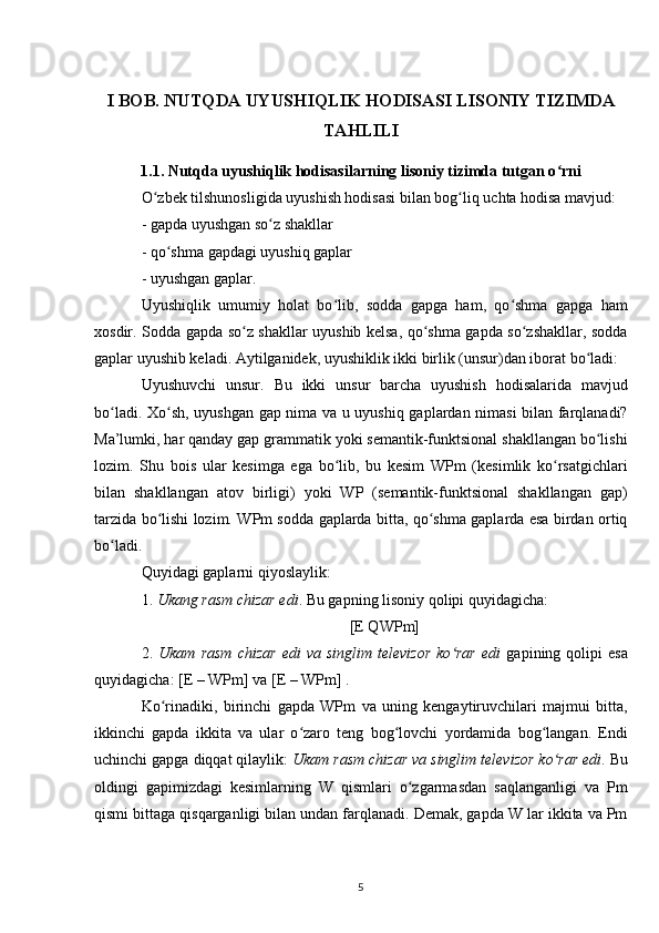 I BOB. NUTQDA UYUSHIQLIK HODISASI LISONIY TIZIMDA
TAHLILI
1.1. Nutqda uyushiqlik hodisasilarning lisoniy tizimda tutgan o rniʻ  
O zbek tilshunosligida uyushish hodisasi bilan bog liq uchta hodisa mavjud: 	
ʻ ʻ
- gapda uyushgan so z shakllar	
ʻ
- qo shma gapdagi uyushiq gaplar 	
ʻ
- uyushgan gaplar. 
Uyushiqlik   umumiy   holat   bo lib,   sodda   gapga   ham,   qo shma   gapga   ham	
ʻ ʻ
xosdir. Sodda gapda so z shakllar uyushib kelsa, qo shma gapda so zshakllar, sodda	
ʻ ʻ ʻ
gaplar uyushib keladi. Aytilganidek, uyushiklik ikki birlik (unsur)dan iborat bo ladi: 	
ʻ
Uyushuvchi   unsur.   Bu   ikki   unsur   barcha   uyushish   hodisalarida   mavjud
bo ladi. Xo sh, uyushgan gap nima va u uyushiq gaplardan nimasi bilan farqlanadi?	
ʻ ʻ
Ma’lumki, har qanday gap grammatik yoki semantik-funktsional shakllangan bo lishi	
ʻ
lozim.   Shu   bois   ular   kesimga   ega   bo lib,   bu   kesim   WPm   (kesimlik   ko rsatgichlari	
ʻ ʻ
bilan   shakllangan   atov   birligi)   yoki   WP   (semantik-funktsional   shakllangan   gap)
tarzida bo lishi lozim. WPm sodda gaplarda bitta, qo shma gaplarda esa birdan ortiq	
ʻ ʻ
bo ladi. 	
ʻ
Quyidagi gaplarni qiyoslaylik: 
1.  Ukang rasm chizar edi . Bu gapning lisoniy qolipi quyidagicha: 
[E QWPm]
2.   Ukam  rasm  chizar  edi  va   singlim  televizor  ko rar   edi	
ʻ   gapining  qolipi   esa
quyidagicha: [E – WPm] va [E – WPm] .
Ko rinadiki,   birinchi   gapda   WPm   va   uning   kengaytiruvchilari   majmui   bitta,	
ʻ
ikkinchi   gapda   ikkita   va   ular   o zaro   teng   bog lovchi   yordamida   bog langan.   Endi	
ʻ ʻ ʻ
uchinchi gapga diqqat qilaylik:  Ukam rasm chizar va singlim televizor ko rar edi	
ʻ . Bu
oldingi   gapimizdagi   kesimlarning   W   qismlari   o zgarmasdan   saqlanganligi   va   Pm	
ʻ
qismi bittaga qisqarganligi bilan undan farqlanadi. Demak, gapda W lar ikkita va Pm
5 