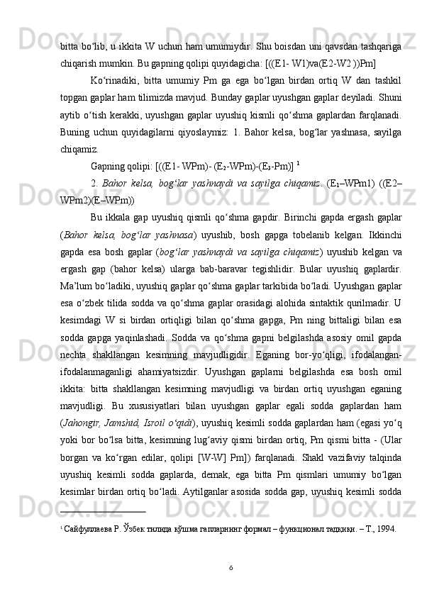 bitta bo lib, u ikkita W uchun ham umumiydir. Shu boisdan uni qavsdan tashqarigaʻ
chiqarish mumkin. Bu gapning qolipi quyidagicha: [((E1- W1)va(E2-W2 ))Pm]
Ko rinadiki,   bitta   umumiy   Pm   ga   ega   bo lgan   birdan   ortiq   W   dan   tashkil	
ʻ ʻ
topgan gaplar ham tilimizda mavjud. Bunday gaplar uyushgan gaplar deyiladi. Shuni
aytib o tish  kerakki,  uyushgan  gaplar   uyushiq kismli  qo shma  gaplardan farqlanadi.	
ʻ ʻ
Buning   uchun   quyidagilarni   qiyoslaymiz:   1.   Bahor   kelsa,   bog lar   yashnasa,   sayilga	
ʻ
chiqamiz. 
Gapning qolipi: [((E1- WPm)- (E
2 -WPm)-(E
3 -Pm)]  1
2.   Bahor   kelsa,   bog lar   yashnaydi   va   sayilga   chiqamiz	
ʻ .   (E
1 –WPm1)   ((E2–
WPm2)(E–WPm)) 
Bu   ikkala   gap   uyushiq   qismli   qo shma   gapdir.   Birinchi   gapda   ergash   gaplar	
ʻ
( Bahor   kelsa,   bog lar   yashnasa	
ʻ )   uyushib,   bosh   gapga   tobelanib   kelgan.   Ikkinchi
gapda   esa   bosh   gaplar   ( bog lar   yashnaydi   va   sayilga   chiqamiz	
ʻ )   uyushib   kelgan   va
ergash   gap   (bahor   kelsa)   ularga   bab-baravar   tegishlidir.   Bular   uyushiq   gaplardir.
Ma’lum bo ladiki, uyushiq gaplar qo shma gaplar tarkibida bo ladi. Uyushgan gaplar	
ʻ ʻ ʻ
esa  o zbek  tilida  sodda  va  qo shma  gaplar   orasidagi  alohida  sintaktik  qurilmadir. U	
ʻ ʻ
kesimdagi   W   si   birdan   ortiqligi   bilan   qo shma   gapga,   Pm   ning   bittaligi   bilan   esa	
ʻ
sodda   gapga   yaqinlashadi.   Sodda   va   qo shma   gapni   belgilashda   asosiy   omil   gapda
ʻ
nechta   shakllangan   kesimning   mavjudligidir.   Eganing   bor-yo qligi,   ifodalangan-	
ʻ
ifodalanmaganligi   ahamiyatsizdir.   Uyushgan   gaplarni   belgilashda   esa   bosh   omil
ikkita:   bitta   shakllangan   kesimning   mavjudligi   va   birdan   ortiq   uyushgan   eganing
mavjudligi.   Bu   xususiyatlari   bilan   uyushgan   gaplar   egali   sodda   gaplardan   ham
( Jahongir, Jamshid, Isroil o qidi	
ʻ ), uyushiq kesimli sodda gaplardan ham (egasi yo q	ʻ
yoki   bor  bo lsa  bitta,  kesimning   lug aviy  qismi   birdan  ortiq,  Pm  qismi   bitta   -  (Ular	
ʻ ʻ
borgan   va   ko rgan   edilar,   qolipi   [W-W]   Pm])   farqlanadi.   Shakl   vazifaviy   talqinda	
ʻ
uyushiq   kesimli   sodda   gaplarda,   demak,   ega   bitta   Pm   qismlari   umumiy   bo lgan	
ʻ
kesimlar birdan ortiq bo ladi. Aytilganlar  asosida  sodda gap, uyushiq kesimli  sodda	
ʻ
1
  Сайфуллаева Р. Ўзбек тилида қўшма гапларнинг формал – функционал тадқиқи. – Т., 1994. 
6 