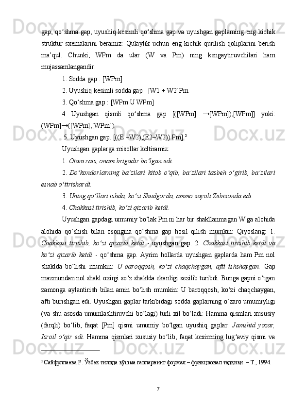 gap, qo shma gap, uyushiq kesimli qo shma gap va uyushgan gaplarning eng kichikʻ ʻ
struktur   sxemalarini   beramiz:   Qulaylik   uchun   eng   kichik   qurilish   qoliplarini   berish
ma’qul.   Chunki,   WPm   da   ular   (W   va   Pm)   ning   kengaytiruvchilari   ham
mujassamlangandir. 
1. Sodda gap : [WPm] 
2. Uyushiq kesimli sodda gap : [W1 + W2]Pm 
3. Qo shma gap : [WPm U WPm]	
ʻ
4   Uyushgan   qismli   qo shma   gap   [([WPm]   →[WPm]),[WPm]]   yoki:	
ʻ
(WPm]→([WPm],[WPm]).
 5. Uyushgan gap. [((E –W2),(E2–W2)) Pm]  2
Uyushgan gaplarga misollar keltiramiz: 
1.  Otam rais, onam brigadir bo lgan edi	
ʻ . 
2.   Do kondorlarning   ba’zilari   kitob   o qib,   ba’zilari   tasbeh   o girib,   ba’zilari	
ʻ ʻ ʻ
esnab o tirishardi.	
ʻ  
3.  Uning qo llari ishda, ko zi Shudgorda, ammo xayoli Zebixonda edi.	
ʻ ʻ  
4.  Chakkasi tirishib, ko zi qizarib ketdi	
ʻ . 
Uyushgan gapdagi umumiy bo lak Pm ni har bir shakllanmagan W ga alohida	
ʻ
alohida   qo shish   bilan   osongina   qo shma   gap   hosil   qilish   mumkin:   Qiyoslang:   1.	
ʻ ʻ
Chakkasi   tirishib,   ko zi   qizarib   ketdi	
ʻ   -   uyushgan   gap.   2.   Chakkasi   tirishib   ketdi   va
ko zi   qizarib   ketdi	
ʻ   -   qo shma   gap.   Ayrim   hollarda   uyushgan   gaplarda   ham   Pm   nol	ʻ
shaklda   bo lishi   mumkin:  	
ʻ U   baroqqosh,   ko zi   chaqchaygan,   afti   ishshaygan.	ʻ   Gap
mazmundan nol shakl oxirgi so z shaklda ekanligi sezilib turibdi. Bunga gapni o tgan	
ʻ ʻ
zamonga   aylantirish   bilan   amin   bo lish   mumkin:   U   baroqqosh,   ko zi   chaqchaygan,	
ʻ ʻ
afti burishgan edi. Uyushgan gaplar tarkibidagi sodda gaplarning o zaro umumiyligi	
ʻ
(va shu asosda umumlashtiruvchi bo lagi) turli xil bo ladi: Hamma qismlari xususiy	
ʻ ʻ
(farqli)   bo lib,   faqat   [Pm]   qismi   umumiy   bo lgan   uyushiq   gaplar:  	
ʻ ʻ Jamshid   yozar,
Isroil   o qir   edi	
ʻ .  Hamma   qismlari   xususiy   bo lib,   faqat   kesimning   lug aviy  qismi   va	ʻ ʻ
2
  Сайфуллаева Р. Ўзбек тилида қўшма гапларнинг формал – функционал тадқиқи. – Т., 1994. 
7 