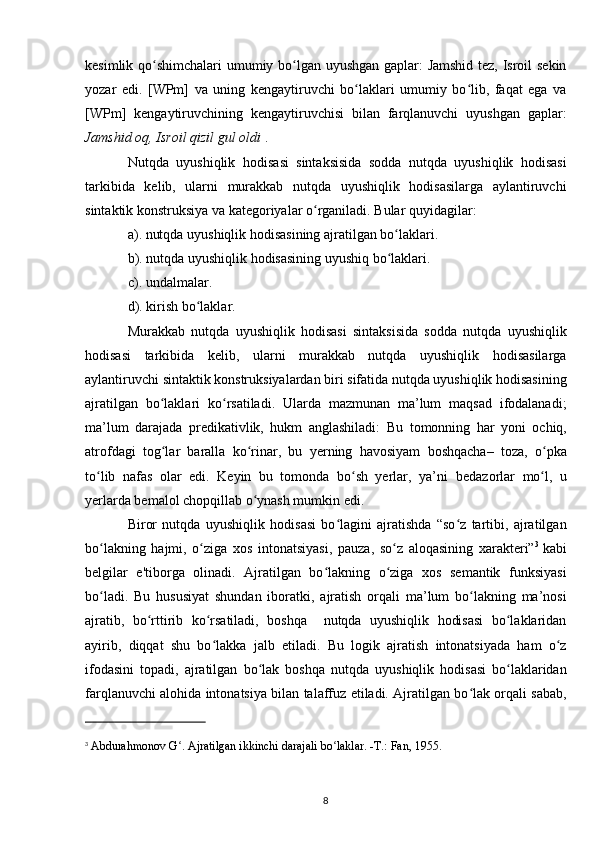 kesimlik qo shimchalari umumiy bo lgan uyushgan gaplar: Jamshid tez, Isroil sekinʻ ʻ
yozar   edi.   [WPm]   va   uning   kengaytiruvchi   bo laklari   umumiy   bo lib,   faqat   ega   va	
ʻ ʻ
[WPm]   kengaytiruvchining   kengaytiruvchisi   bilan   farqlanuvchi   uyushgan   gaplar:
Jamshid oq, Isroil qizil gul oldi   .
Nutqda   uyushiqlik   hodisa si   sintaksisida   sodda   nutqda   uyushiqlik   hodisasi
tarkibida   kelib,   ularni   murakkab   nutqda   uyushiqlik   hodisasilarga   aylantiruvchi
sintaktik konstruksiya va kategoriyalar o rganiladi. Bular quyidagilar: 	
ʻ
a). nutqda uyushiqlik hodisasining ajratilgan bo laklari. 	
ʻ
b). nutqda uyushiqlik hodisasining uyushiq bo laklari. 
ʻ
c).   undalmalar.
d).   kirish bo laklar.	
ʻ
Murakkab   nutqda   uyushiqlik   hodisasi   sintaksisida   sodda   nutqda   uyushiqlik
hodisasi   tarkibida   kelib,   ularni   murakkab   nutqda   uyushiqlik   hodisasilarga
aylantiruvchi sintaktik konstruksiyalardan biri sifatida nutqda uyushiqlik hodisasining
ajratilgan   bo laklari   ko rsatiladi.   Ularda   mazmunan   ma’lum   maqsad   ifodalanadi;	
ʻ ʻ
ma’lum   darajada   predikativlik,   hukm   anglashiladi:   Bu   tomonning   har   yoni   ochiq,
atrofdagi   tog lar   baralla   ko rinar,   bu   yerning   havosiyam   boshqacha–   toza,   o pka
ʻ ʻ ʻ
to lib   nafas   olar   edi.   Keyin   bu   tomonda   bo sh   yerlar,   ya’ni	
ʻ ʻ   bedazorlar   mo l,   u	ʻ
yerlarda bemalol chopqillab o ynash mumkin edi.	
ʻ
Biror   nutqda   uyushiqlik   hodisasi   bo lagini   ajratishda   “so z   tartibi,   ajratilgan	
ʻ ʻ
bo lakning   hajmi,   o ziga  	
ʻ ʻ xos   intonatsiyasi ,   pauza,   so z   aloqasining   xarakteri”	ʻ 3  
kabi
belgilar   e'tiborga   olinadi.   Ajratilgan   bo lakning   o ziga   xos   semantik   funksiyasi	
ʻ ʻ
bo ladi.   Bu   hususiyat   shundan   iboratki,   ajratish   orqali   ma’lum   bo lakning   ma’nosi	
ʻ ʻ
ajratib,   bo rttirib   ko rsatiladi,   boshqa     nutqda   uyushiqlik   hodisasi   bo laklaridan	
ʻ ʻ ʻ
ayirib,   diqqat   shu   bo lakka   jalb   etiladi.   Bu   logik   ajratish   intonatsiyada   ham   o z	
ʻ ʻ
ifodasini   topadi,   ajratilgan   bo lak   boshqa   nutqda   uyushiqlik   hodisasi   bo laklaridan	
ʻ ʻ
farqlanuvchi alohida intonatsiya bilan talaffuz etiladi. Ajratilgan bo lak orqali sabab,	
ʻ
3
  Abdurahmonov G . Ajratilgan ikkinchi darajali bo laklar. -T.: Fan, 1955.	
ʻ ʻ
8 