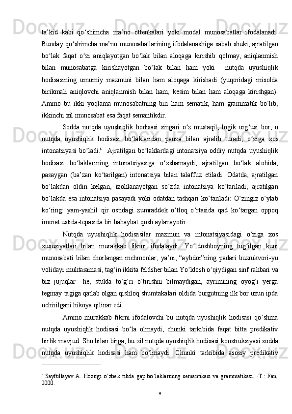 ta’kid   kabi   qo shimcha   ma’no   ottenkalari   yoki   modal   munosabatlar   ifodalanadi.ʻ
Bunday qo shimcha ma’no munosabatlarining ifodalanashiga  	
ʻ sabab shuki , ajratilgan
bo lak   faqat   o zi   aniqlayotgan   bo lak   bilan   aloqaga   kirishib   qolmay,   aniqlanmish	
ʻ ʻ ʻ
bilan   munosabatga   kirishayotgan   bo lak   bilan   ham   yoki     nutqda   uyushiqlik	
ʻ
hodisasining   umumiy   mazmuni   bilan   ham   aloqaga   kirishadi   (yuqoridagi   misolda
birikmali   aniqlovchi   aniqlanmish   bilan   ham,   kesim   bilan   ham   aloqaga   kirishgan).
Ammo   bu   ikki   yoqlama   munosabatning   biri   ham   sematik,   ham   grammatik   bo lib,	
ʻ
ikkinchi xil munosabat esa faqat semantikdir. 
Sodda   nutqda   uyushiqlik   hodisasi   singari   o z   mustaqil,   logik   urg usi   bor,   u	
ʻ ʻ
nutqda   uyushiqlik   hodisasi   bo laklaridan  	
ʻ pauza   bilan   ajralib   turadi ,   o ziga   xos	ʻ
intonatsiyasi   bo ladi.	
ʻ 4
    Ajratilgan   bo laklardagi   intonatsiya   oddiy   nutqda   uyushiqlik	ʻ
hodisasi   bo laklarining   intonatsiyasiga   o xshamaydi,   ajratilgan   bo lak   alohida,	
ʻ ʻ ʻ
pasaygan   (ba’zan   ko tarilgan)   intonatsiya   bilan   talaffuz   etiladi.   Odatda,   ajratilgan	
ʻ
bo lakdan   oldin   kelgan,   izohlanayotgan   so zda   intonatsiya   ko tariladi,   ajratilgan	
ʻ ʻ ʻ
bo lakda  esa intonatsiya  pasayadi  yoki  odatdan tashqari  ko tariladi:  O zingiz o ylab
ʻ ʻ ʻ ʻ
ko ring:   yam-yashil   qir   ostidagi   zumraddek   o tloq   o rtasida   qad   ko targan   oppoq
ʻ ʻ ʻ ʻ
imorat ustida-tepasida bir bahaybat qush aylanayotir. 
Nutqda   uyushiqlik   hodisasilar   mazmun   va   intonatsiyasidagi   o ziga   xos	
ʻ
xususiyatlari   bilan   murakkab   fikrni   ifodalaydi:   Yo ldoshboyning   tug ilgan   kuni	
ʻ ʻ
munosabati   bilan   chorlangan   mehmonlar,   ya’ni,   “aybdor”ning   padari   buzrukvori-yu
volidayi muhtaramasi, tag in ikkita feldsher bilan Yo ldosh o qiydigan 	
ʻ ʻ ʻ sinf rahbari va
biz   jujuqlar –   he,   stulda   to g ri   o tirishni   bilmaydigan,   ayrimining   oyog i   yerga	
ʻ ʻ ʻ ʻ
tegmay tagiga qatlab olgan qishloq shumtakalari oldida burgutning ilk bor uzun ipda
uchirilgani hikoya qilinar edi. 
Ammo   murakkab   fikrni   ifodalovchi   bu   nutqda   uyushiqlik   hodisasi   qo shma	
ʻ
nutqda   uyushiqlik   hodisasi   bo la   olmaydi,   chunki   tarkibida   faqat   bitta   predikativ	
ʻ
birlik mavjud. Shu bilan birga, bu xil nutqda uyushiqlik hodisasi konstruksiyasi sodda
nutqda   uyushiqlik   hodisasi   ham   bo lmaydi.   Chunki   tarkibida   asosiy  	
ʻ predikativ
4
  Sayfullayev   A.   Hozirgi   o zbek   tilida   gap   bo laklarining   semantikasi   va   grammatikasi.   -T.:   Fan,	
ʻ ʻ
2000.
9 
