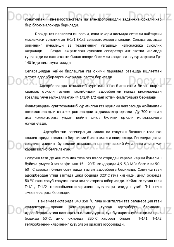 урнатилган       пневмоотсекатель   ва   электроприводли   задвижка   оркали   хар
бир блокка алохида берилади.    
                Блокда газ параллел ишловчи, ички юкори кисмида сеткали кайтаргич
мосламаси   урнатилган   Е-1/1,Е-1/2   сепараторларига   келади.   Сепараторларда
окимнинг   йуналиши   ва   тезлигининг   узгариши   натижасижа   суюклик
ажралади.       Газдан   ажратилган   суюклик   сепараторнинг   пастки   кисмида
тупланади ва вакти-вакти билан юкори босимли конденсат кувури оркали Ед-
1401идишига жунатилади. 
Сепарациядан   кейин   бирлашган   газ   окими   параллел   равишда   ишлаётган
олтита адсорберларга юкоридан пастга берилади 
                  Адсорберларда   тозаланиб   куритилган   газ   битта   оким   билан   шарли
кранлар   оркали   газнинг   таркибидаги   адсорбентни   майда   кисмларидан
тозалаш учун мулжалланган Ф-1/1,Ф-1/2 чанг ютгич фильтрларга берилади  
Фильтрлардан сунг тозаланиб куритилган газ курилма чегарасида жойлашган
пневмоприводли   ва   электроприводли   задвижкалар   оркали     Ду   700   mm   ли
цех   коллекторига   ундан   кейин   улчов   булими   оркали   истеъмолчига
жунатилади. 
                  Адсорбентни   регенерация   килиш   ва   совутиш   блокнинг   тоза   газ
коллекторидан олинган бир кисми билан амалга оширилади. Регенерация ва
совутиш   газининг   йуналиши   тозаланган   газнинг   асосий   йуналишига   карама-
карши килиб белгиланган. 
Совутиш гази Ду 400  mm  лик тоза газ коллекторидан карама-карши йуналиш
буйича  умумий газ сарфининг 15 – 20 % микдорида 4,9-5,3 МРа босим ва 50 -
60   ºС   харорат   билан   совутишда   турган   адсорберга   берилади.   Совутиш   гази
адсорбердан   утиш   вактида   цикл   бошида   320ºС   гача   кизийди,   цикл   охирида
80 ºС гача совуб совутиш гази коллекторига юборилади. Кейин совутиш гази
Т-1/1,   Т-1/2   теплообменникларининг   кувурлари   ичидан   утиб   П-1   печи
змеевикларига берилади.  
                    Печ  змеевикларида 340-350  ºС  гача кизитилган  газ  регенерация  гази
коллектори   оркали   регенерацияда   турган   адсорберга   берилади.
Адсорбердан утиш вактида газ олтингугуртга, сув бугларига туйинади ва цикл
бошида   60ºС,   цикл   охирида   320ºС   харорат   билан     Т-1/1,   Т-1/2
теплообменникларининг кувурлари орасига юборилади. 