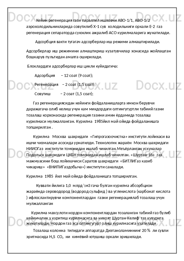            Кейин регенерация гази параллел ишловчи АВО-1/1, АВО-1/2 
аэрохолодильникларида совутилиб Х-1 сув  холодильниги оркали Е-2  газ 
регенерация сепараторда суюклик ажралиб АСО курилмаларига жунатилади.
          Адсорбция вакти тугагач адсорберлар иш режими алмаштирилади. 
Адсорберлар иш режимини алмаштириш кузатувчилар хонасида жойлашган
бошкарув пультидан амалга оширилади.  
  Блоклардаги адсорберлар иш цикли куйидагича:  
Адсорбция      – 12 соат (9 соат);  
Регенерация    – 2 соат (1,5 соат);    
Совутиш          – 2 соат (1,5 соат);   
        Газ регенерациясидан кейинги фойдаланишларга имкон берувчи 
даражагача олиб келиш учун кам микдордаги олтингугуртли табиий газни 
тозалаш корхонасида регенерация газини амин ёрдамида тозалаш 
курилмаси мулжалланган. Курилма  1985йил май ойида фойдаланишга 
топширилган .
        Курилма   Москва  шахридаги  «Гипрогазоочистка» институти лойихаси ва
ишчи чизмалари асосида урнатилди. Технологик жараён  Москва шахридаги  
НИИОГаз  институти томонидан ишлаб чикилган.Меъёрланган ускуналар 
Подольск шахридаги ЦКБН томонидан ишлаб чикилган. «Шуртан-16»  газ 
мажмуасини бош лойихачиси Саратов шахридаги  «БИТЛИГаз казиб 
чикариш»  «ВНИПИГаздобыча») институти саналади.
Курилма  1985  йил май ойида фойдаланишга топширилган.
           Куввати йилига 1,0  млрд \м3 гача булган курилма абсорбцион 
жараёнда сероводород (водород сульфид ) ва углекислота (карбонат кислота
) ифлослантирувчи компонентлардан  газни регенерациялаб тозалаш учун 
мулжалланган 
      Курилма махсулоти нордон компонентлардан тозаланган табиий газ булиб
кейинчалик у куритиш курилмасига ва нихоят Шуртан-Келиф  газ кувурига 
жунатилади. Нордон газ эса олтингугурт олиш курилмасига узатилади               
        Тозалаш колонна  типидаги аппаратда Диэтаноламиннинг 20 %  ли сувли 
эритмасида Н
2 S  СО
2   ни  кимёвий ютушиш оркали эришилади. 