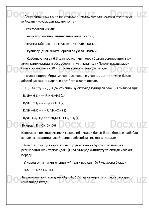      Амин  ёрдамида газни регенерация   килиш оркали тозалаш курилмаси 
куйидаги кисмлардан ташкил топган:  
      -газ тозалаш кисми;  
      -амин эритмасини регенерация килиш кисми;
      -эритма тайёрлаш  ва фильтрация килиш кисми;  
       -купик сундиргични тайёрлаш ва узатиш кисми.
        Карбонсувчил ва Н
2 S  дан тозаланиши керак булган регенерация  гази 
амин курилмасидаги абсорбернинг ички кисмида «Петон» насадкалари 
билан жихозланган 20 К –1  нинг куйи кисмига узатилади.  
     Газдан  нордон бирикмаларни ажралиши уларни ДЭА  эритмаси билан 
абсорбцияланиш жараёни хисобига амалга ошади.
      Н
2 S  ва СО
2   ни ДЭА да ютилиши куюк холда куйидаги реакция булиб утади:
   R
2 NH+ H
2 S = == R
2 NH
2  +HS (1) 
   R
2 NH +CO
2  = = = R
2 COO+H (2)
   R
2 NH +H
2 O = = = R
2 NH
2 +OH (3) 
   R
2 NH+CO
2 +H
2 O = = =R
2 NCOO +R
2 NH
2  (4)  
  Бу   ерда  : R = CH
2 CH
2 OH  
Юкоридаги   реакция   иссиклик   ажралиб   чикиши   билан   бирга   бориши    сабабли
жараён   хароратини   пасайтиришга   абсорбция   имкон   тугдиради  
    Аммо  абсорбция хароратини  бутун колоннна буйлаб пасайишига 
регенерация гази таркибидаги (СОS)  углерод олтингугурт  оксиди халакит 
беради.
    Углерод олтингугурт оксиди куйидаги реакция  буйича хосил булади:
    H
2 S  + CO
2  = COS+H
2 O        
  Бу реакция   кайтарилувчан булиб, 60 0
С  дан юкори  хароратда  тескари 
йуналишда кетади. 