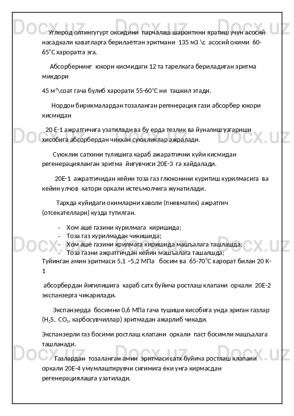      Углерод олтингугурт оксидини  парчалаш шароитини яратиш учун асосий 
насадкали каватларга берилаётган эритмани  135 м3 \с  асосий окими  60-
65 0
С хароратга эга.
      Абсорбернинг  юкори кисмидаги 12 та тарелкага бериладиган эритма 
микдори 
45 м 3
\соат гача булиб харорати 55-60 0
С ни  ташкил этади.
       Нордон бирикмалардан тозаланган регенерация гази абсорбер юкори 
кисмидан  
   20 Е-1 ажратгичига узатилади ва бу ерда тезлик ва йуналиш узгариши 
хисобига абсорбердан чиккан суюкликлар ажралади.  
        Суюклик сатхини тулишига караб ажаратгични куйи кисмидан 
регенерацияланган эритма  йигувчиси 20Е-3  га хайдалади.
         20Е-1  ажратгичидан кейин тоза газ глюконини куритиш курилмасига  ва 
кейин улчов  катори оркали истеъмолчига жунатилади.
          Тархда куйидаги окимларни хаволи (пневматик) ажратгич  
(отсекателлари) кузда тутилган.
- Хом ашё газини курилмага  киришида; 
- Тоза газ курилмадан чикишида; 
- Хом ашё газини крилмага киришида машъалага ташлашда;
- Тоза газни ажратгичдан кейин машъалага ташалшда;      
Туйинган амин эритмаси 5,1 –5,2 МПа   босим ва  65-70 0
С харорат билан 20 К-
1 
  абсорбердан йигилишига  караб сатх буйича ростлаш клапани  оркали  20Е-2 
экспанзерга чикарилади. 
        Экспанзерда  босимни 0,6 МПа гача тушиши хисобига унда эриган газлар 
(Н
2 S,  СО
2 , карбосувчиллар) эритмадан ажарлиб чикади. 
Экспанзерли газ босими ростлаш клапани  оркали  паст босимли машъалага 
ташланади.
         Газлардан  тозаланган амин  эритмаси сатх буйича ростлаш клапани 
оркали 20Е-4 умумлаштирувчи сигимига ёки унга кирмасдан 
регенерациялашга узатилади. 