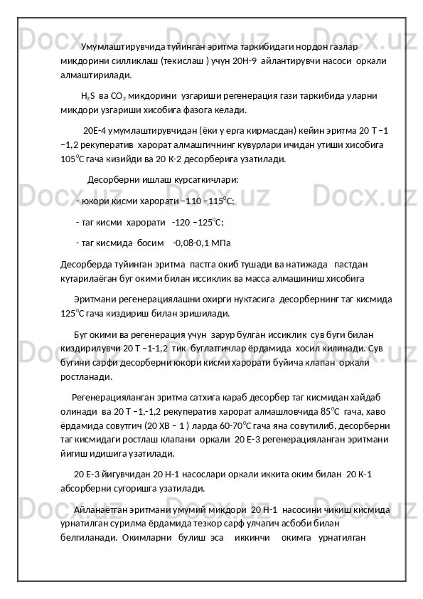           Умумлаштирувчида туйинган эритма таркибидаги нордон газлар 
микдорини силликлаш (текислаш ) учун 20Н-9  айлантирувчи насоси  оркали 
алмаштирилади.
          Н
2 S  ва СО
2  микдорини  узгариши регенерация гази таркибида уларни 
микдори узгариши хисобига фазога келади.
           20Е-4 умумлаштирувчидан (ёки у ерга кирмасдан) кейин эритма 20 Т –1 
–1,2 рекуператив  харорат алмашгичнинг кувурлари ичидан утиши хисобига 
105 0
С гача кизийди ва 20 К-2 десорберига узатилади.
             Десорберни ишлаш курсаткичлари:        
        - юкори кисми харорати –110 –115 0
С;        
        - таг кисми  харорати   -120 –125 0
С; 
        - таг кисмида  босим    -0,08-0,1 МПа   
Десорберда туйинган эритма  пастга окиб тушади ва натижада   пастдан 
кутарилаёган буг окими билан иссиклик ва масса алмашиниш хисобига  
       Эритмани регенерациялашни охирги нуктасига  десорбернинг таг кисмида
125 0
С гача киздириш билан эришилади.
       Буг окими ва регенерация учун  зарур булган иссиклик  сув буги билан 
киздирилувчи 20 Т –1-1,2  тик  буглатгичлар ёрдамида  хосил килинади. Сув 
бугини сарфи десорберни юкори кисми харорати буйича клапан  оркали 
ростланади.
      Регенерацияланган эритма сатхига караб десорбер таг кисмидан хайдаб 
олинади  ва 20 Т –1,-1,2 рекуператив харорат алмашловчида 85 0
С  гача, хаво 
ёрдамида совутгич (20 ХВ – 1 ) ларда 60-70 0
С гача яна совутилиб, десорберни 
таг кисмидаги ростлаш клапани  оркали  20 Е-3 регенерацияланган эритмани 
йигиш идишига узатилади.
       20 Е-3 йигувчидан 20 Н-1 насослари оркали иккита оким билан  20 К-1 
абсорберни сугоришга узатилади.
       Айланаётган эритмани умумий микдори  20 Н-1  насосини чикиш кисмида 
урнатилган сурилма ёрдамида тезкор сарф улчагич асбоби билан 
белгиланади.  Окимларни   булиш  эса     иккинчи     окимга   урнатилган  