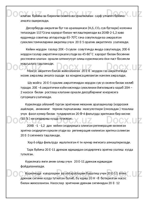 клапан  буйича ва биринчи окимга ва урнатилаган  сарф улчагич буйича 
амалга оширилади.
        Десорберда ажралган буг газ аралашмаси (H
2 S, CO
2  сув буглари) колонна 
тепасидан 115 0
Сгача харорат билан четлаштирилади ва 20ХВ-2-1,2 хаво 
ердамида совитиш аппаратида 65-70 0
С гача совутилади ва ажаралган 
суюклик томчиларини ажратиш учун  20 Е-5 оралик ажратгичга  узатилади.
        Кейин нордон  газлар 20Х –3 сувли  совутгичда янада совутилади, 20Е-6 
нордон газлар ажратгичи оркали утади ва 45-60 0 
С  харорат билан босимни 
ростловчи клапан  оркали олтингугурт олиш курилмасига ёки паст босимли 
машъалага ташланади. 
         Махсус ажратгич билан жихозланган  20 Е-6  нордон газ ажратгичида 
нозик ажралиш амалга ошади  ва конденсацияланган намлик ажралади. 
          Шу жойга  20 Е-5 оралик ажратгичидан нордон сув уз окими билан келиб
туради. 20Е –6 ажратгични куйи кисмида суюкликни йигилишига караб 20Н –
2 насоси  билан  ростлаш клапани оркали десорбернинг юкорисига 
сугоришга узатилади. 
       Курилмада айланиб турган эритмани механик аралашмалар (коррозия 
ашёлари,  аминнинг   термик парчаланиш  махсулотлари (смоладан ) тозалаш
учун  фаол кумир билан  тулдирилган 20 Ф-4 фильтрда эритмани бир кисми 
(10 % ) ни сиздириш кузда тутилган.
         20ХВ  -1  -1,2  дан  кейин сиздиришга олинган регенерация килинган 
эритма сиздиргич оркали утади ва  регенерация килинган эритма солинган  
20 Е-3 сигимига ташланади.
          Хар 6 ойда фильтрда  ишлатилган 4 тн кумир янгисига алмаштирилади.
         Тарх буйича 20 Е-11 дренаж идишидан сиздиргичга эритма узатиш  кузда
тутилган.
       Курилмага янги амин олиш учун   20 Е-11 дренаж идишидан 
фойдаланилади.      
       Курилмада  кувурларни  ва аппаратларни бушатиш учун 20 Е-11  ёпик 
дренаж сигими кузда тутилган булиб, бу идиш 20 Н –8  ботирилган насос 
билан жихозланган. Насослар  эритмани дренаж сигимидан 20 Е- 12   