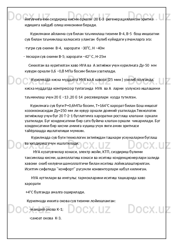 йигувчига ёки сиздириш кисми оркали  20 Е-3  регенерацияланган эритма 
идишига хайдаб олиш имконини беради.   
       Курилмани айланма сув билан таъминлаш тизими В-4, В-5  бош иншоатни 
сув билан таъминлаш халкасига уланган  булиб куйидаги улчамларга эга: 
-тугри сув окими  В-4,  харорати  -30 0
С, Н –40м 
- тескари сув окими В-5; харорати –42 0
 С, Н-25м                                                           
     Сикилган ва куритилган хаво НУА ва  А эхтиёжи учун курилмага Ду-50  мм  
кувури оркали 0,6 –0,8 МПа босим билан узатилади.
        Курилмада киска муддатга НУА ва А хавоси (25 мин ) узилиб колганда,
киска муддатда компрессор тухтаганда  НУА  ва А  ларни  узлуксиз ишлашини
таъминлаш учун 20 Е –13 ,20 Е-14  рессеверлари  кузда тутилган. 
       Курилмага сув буги Р=0,6МПа босим, Т=164 0
С харорат билан Бош иншоат 
козонхонасидан Ду=250 мм ли кувур оркали доимий узатилади.Технологик 
эхтиёжлар учун буг 20 Т-2-1 буглатгичга хароратни ростлаш клапани  оркали 
узатилади. Буг конденсатини бир сатх буйича клапан оркали  чикарилади. Буг
конденсатини бир кисми аминга кушиш учун янги амин эритмаси 
тайёрлашда ишлатилиши мумкин.
        Курилмада сув буги технологик эхтиёждан ташкари ускуналарни буглаш 
ва киздириш учун ишлатилади.
          НУА кузатувчилар хонаси, электр жойи, КТП, сиздириш булими 
таксимлаш кисми, шамоллатиш хонаси ва иситиш конденционерлари залида 
хавони  окиб келувчи шамоллатгичи билан иситиш лойихалаштирилган. 
Иситгич сифатида ''комфорт'' русумли конвенторлари кабул килинган.
        НУА куттилари ва импульс тармокларини иситиш ташкарида хаво 
харорати 
  +4 0
С булганда амалга оширилади.
   Курилмада иккита окова сув тизими лойихаланган:
      -маиший окова К-1;
      -саноат окова  К-3. 