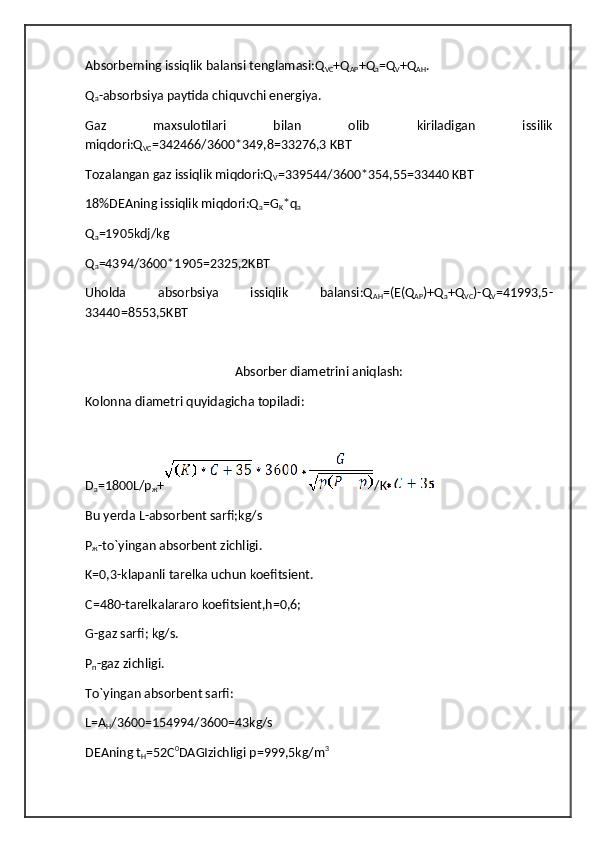 Absorberning issiqlik balansi tenglamasi:Q
VC +Q
AP +Q
a =Q
V +Q
AH .
Q
a -absorbsiya paytida chiquvchi energiya.
Gaz   maxsulotilari   bilan   olib   kiriladigan   issilik
miqdori:Q
VC =342466/3600*349,8=33276,3 KBT
Tozalangan gaz issiqlik miqdori:Q
V =339544/3600*354,55=33440 KBT
18%DEAning issiqlik miqdori:Q
a =G
K *q
a
Q
a =1905kdj/kg 
Q
a =4394/3600*1905=2325,2KBT
Uholda   absorbsiya   issiqlik   balansi:Q
AH =(E(Q
AP )+Q
a +Q
VC )-Q
V =41993,5-
33440=8553,5KBT
Absorber diametrini aniqlash:
Kolonna diametri quyidagicha topiladi:
D
a =1800L/p
ж + /K
Bu yerda L-absorbent sarfi;kg/s
P
ж -to`yingan absorbent zichligi.
K=0,3-klapanli tarelka uchun koefitsient.
C=480-tarelkalararo koefitsient,h=0,6;
G-gaz sarfi; kg/s.
P
п -gaz zichligi.
To`yingan absorbent sarfi:
L=A
H /3600=154994/3600=43kg/s
DEAning t
H =52C 0
DAGIzichligi p=999,5kg/m 3 