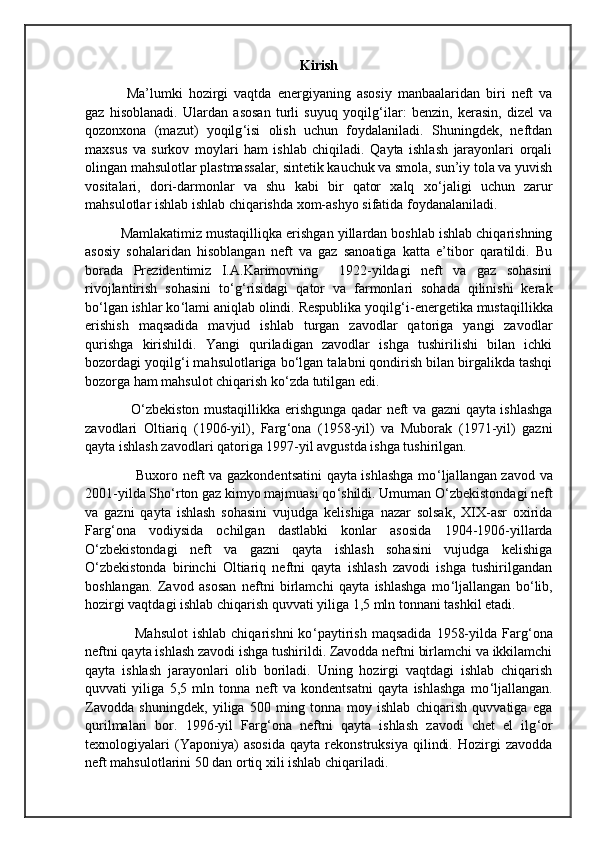 Kirish
  Ma’lumki   hozirgi   vaqtda   energiyaning   asosiy   manbaalaridan   biri   neft   va
gaz   hisoblanadi.   Ulardan   asosan   turli   suyuq   yoqilg ‘ ilar:   benzin,   kerasin,   dizel   va
qozonxona   (mazut)   yoqilg ‘ isi   olish   uchun   foydalaniladi.   Shuningdek,   neftdan
maxsus   va   surkov   moylari   ham   ishlab   chiqiladi.   Qayta   ishlash   jarayonlari   orqali
olingan mahsulotlar plastmassalar, sintetik kauchuk va smola, sun’iy tola va yuvish
vositalari,   dori-darmonlar   va   shu   kabi   bir   qator   xalq   xo ‘ jaligi   uchun   zarur
mahsulotlar ishlab ishlab chiqarishda xom-ashyo sifatida foydanalaniladi.
Mamlakatimiz mustaqilliqka erishgan yillardan boshlab ishlab chiqarishning
asosiy   sohalaridan   hisoblangan   neft   va   gaz   sanoatiga   katta   e’tibor   qaratildi.   Bu
borada   Prezidentimiz   I.A.Karimovning     1922-yildagi   neft   va   gaz   sohasini
rivojlantirish   sohasini   to ‘ g ‘ risidagi   qator   va   farmonlari   sohada   qilinishi   kerak
bo ‘ lgan ishlar ko ‘ lami aniqlab olindi. Respublika yoqilg ‘ i-energetika mustaqillikka
erishish   maqsadida   mavjud   ishlab   turgan   zavodlar   qatoriga   yangi   zavodlar
qurishga   kirishildi.   Yangi   quriladigan   zavodlar   ishga   tushirilishi   bilan   ichki
bozordagi yoqilg ‘ i mahsulotlariga bo ‘ lgan talabni qondirish bilan birgalikda tashqi
bozorga ham mahsulot chiqarish ko ‘ zda tutilgan edi.
                   O ‘ zbekiston mustaqillikka erishgunga qadar neft va gazni qayta ishlashga
zavodlari   Oltiariq   (1906-yil),   Farg ‘ ona   (1958-yil)   va   Muborak   (1971-yil)   gazni
qayta ishlash zavodlari qatoriga 1997-yil avgustda ishga tushirilgan.
                     Buxoro neft va gazkondentsatini qayta ishlashga mo ‘ ljallangan zavod va
2001-yilda Sho ‘ rton gaz kimyo majmuasi qo ‘ shildi. Umuman O ‘ zbekistondagi neft
va   gazni   qayta   ishlash   sohasini   vujudga   kelishiga   nazar   solsak,   XIX-asr   oxirida
Farg ‘ ona   vodiysida   ochilgan   dastlabki   konlar   asosida   1904-1906-yillarda
O ‘ zbekistondagi   neft   va   gazni   qayta   ishlash   sohasini   vujudga   kelishiga
O ‘ zbekistonda   birinchi   Oltiariq   neftni   qayta   ishlash   zavodi   ishga   tushirilgandan
boshlangan.   Zavod   asosan   neftni   birlamchi   qayta   ishlashga   mo ‘ ljallangan   bo ‘ lib,
hozirgi vaqtdagi ishlab chiqarish quvvati yiliga 1,5 mln tonnani tashkil etadi.
                    Mahsulot   ishlab  chiqarishni  ko ‘ paytirish   maqsadida   1958-yilda  Farg ‘ ona
neftni qayta ishlash zavodi ishga tushirildi. Zavodda neftni birlamchi va ikkilamchi
qayta   ishlash   jarayonlari   olib   boriladi.   Uning   hozirgi   vaqtdagi   ishlab   chiqarish
quvvati   yiliga   5,5   mln   tonna   neft   va   kondentsatni   qayta   ishlashga   mo ‘ ljallangan.
Zavodda   shuningdek,   yiliga   500   ming   tonna   moy   ishlab   chiqarish   quvvatiga   ega
qurilmalari   bor.   1996-yil   Farg ‘ ona   neftni   qayta   ishlash   zavodi   chet   el   ilg ‘ or
texnologiyalari   (Yaponiya)   asosida   qayta   rekonstruksiya   qilindi.   Hozirgi   zavodda
neft mahsulotlarini 50 dan ortiq xili ishlab chiqariladi. 