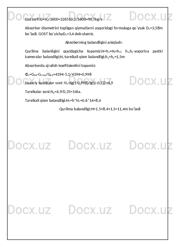 Gaz
  sarfi:G=V
C /3600=326510,2/3600=90,7kg/s
Absorber diametrini topilgan qiymatlarni yuqoridagi formulaga qo`ysak D
a =3,58m
bo`ladi. GOST bo`yichaD
a =3,4 deb olamiz.
Absoberning balandligini aniqlash:
Qurilma   balanligini   quyidagicha   topamiz:H=h
1 +H
t +h
2 ;   h
1 ,h
2 -yuqoriva   pastki
kameralar balandligi;H
t -tarelkali qism balandligi;h
1 =h
2 =1,5m
Absorberda ajralish koefitsientini topamiz: 
Φ
a =G
KIR -G
CHIQ /G
KIR =4394-5,1/4394=0,998
Nazariy tarelkalar soni: N
T =lg(1-0,998)/lg(1-0,72)=4,9
Tarelkalar soni:N
p =4,9/0,35=14ta.
Tarelkali qism balandligi:H
T =h*N
T =0.6*14=8,4
Qurilma balandligi:H=1.5+8,4+1,5=11,4m bo`ladi   