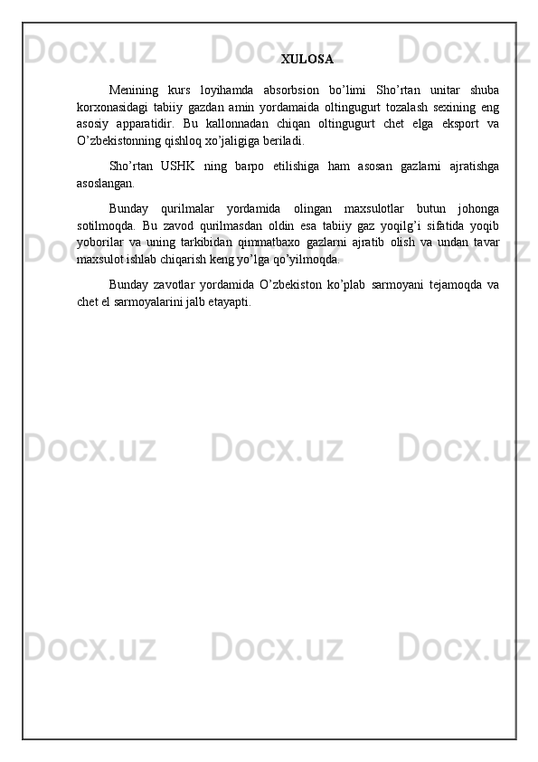 XULOSA
Menining   kurs   loyihamda   absorbsion   bo’limi   Sho’rtan   unitar   shuba
korxonasidagi   tabiiy   gazdan   amin   yordamaida   oltingugurt   tozalash   sexining   eng
asosiy   apparatidir.   Bu   kallonnadan   chiqan   oltingugurt   chet   elga   eksport   va
O’zbekistonning qishloq xo’jaligiga beriladi.
Sho’rtan   USHK   ning   barpo   etilishiga   ham   asosan   gazlarni   ajratishga
asoslangan.
Bunday   qurilmalar   yordamida   olingan   maxsulotlar   butun   johonga
sotilmoqda.   Bu   zavod   qurilmasdan   oldin   esa   tabiiy   gaz   yoqilg’i   sifatida   yoqib
yoborilar   va   uning   tarkibidan   qimmatbaxo   gazlarni   ajratib   olish   va   undan   tavar
maxsulot ishlab chiqarish keng yo’lga qo’yilmoqda.
Bunday   zavotlar   yordamida   O’zbekiston   ko’plab   sarmoyani   tejamoqda   va
chet el sarmoyalarini jalb etayapti.   