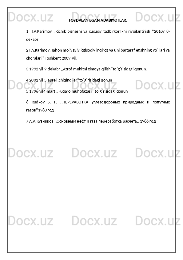 FOYDALANILGAN ADABIYOTLAR.
1     I.A.Karimov   ,,Kichik   biznesni   va   xususiy   tadbirkorlikni   rivojlantirish   ‘’2010y   8-
dekabr
2 I.A.Karimov,,Jahon moliyaviy iqtisodiy inqiroz va uni bartaraf etishning yo`llari va
choralari’’ Toshkent 2009-yil.
3 1992-yil 9-dekabr ,,Atrof-muhitni ximoya qilish’’to`g`risidagi qonun.
4 2002-yil 5-aprel ,chiqindilar’’to`g`risidagi qonun
5 1996-yil4-mart ,,Fuqaro muhofazasi’’ to`g`risidagi qonun
6   Rudkov   S .   F .   ,,ПЕРЕРАБОТКА   углеводороных   природных   и   попутных
газов’’1980 год
7 А.А.Кузников ,,Основным нефт и газа переработка расчета,, 1986 год 