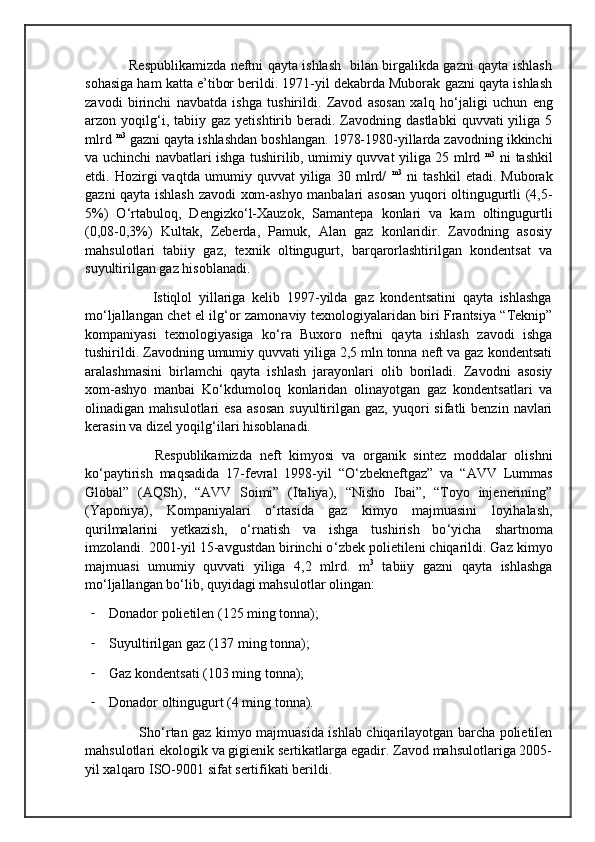                    Respublikamizda neftni qayta ishlash   bilan birgalikda gazni qayta ishlash
sohasiga ham katta e’tibor berildi. 1971-yil dekabrda Muborak gazni qayta ishlash
zavodi   birinchi   navbatda   ishga   tushirildi.   Zavod   asosan   xalq   ho ‘ jaligi   uchun   eng
arzon  yoqilg ‘ i,  tabiiy  gaz  yetishtirib  beradi.  Zavodning  dastlabki   quvvati   yiliga  5
mlrd  m3
 gazni qayta ishlashdan boshlangan. 1978-1980-yillarda zavodning ikkinchi
va uchinchi navbatlari ishga tushirilib, umimiy quvvat yiliga 25 mlrd   m3
  ni tashkil
etdi.   Hozirgi   vaqtda   umumiy   quvvat   yiliga   30   mlrd/   m3
  ni   tashkil   etadi.   Muborak
gazni qayta ishlash zavodi xom-ashyo manbalari asosan yuqori oltingugurtli (4,5-
5%)   O ‘ rtabuloq,   Dengizko ‘ l-Xauzok,   Samantepa   konlari   va   kam   oltingugurtli
(0,08-0,3%)   Kultak,   Zeberda,   Pamuk,   Alan   gaz   konlaridir.   Zavodning   asosiy
mahsulotlari   tabiiy   gaz,   texnik   oltingugurt,   barqarorlashtirilgan   kondentsat   va
suyultirilgan gaz hisoblanadi.
                    Istiqlol   yillariga   kelib   1997-yilda   gaz   kondentsatini   qayta   ishlashga
mo ‘ ljallangan chet el ilg ‘ or zamonaviy texnologiyalaridan biri Frantsiya “Teknip”
kompaniyasi   texnologiyasiga   ko ‘ ra   Buxoro   neftni   qayta   ishlash   zavodi   ishga
tushirildi. Zavodning umumiy quvvati yiliga 2,5 mln tonna neft va gaz kondentsati
aralashmasini   birlamchi   qayta   ishlash   jarayonlari   olib   boriladi.   Zavodni   asosiy
xom-ashyo   manbai   Ko ‘ kdumoloq   konlaridan   olinayotgan   gaz   kondentsatlari   va
olinadigan  mahsulotlari   esa   asosan  suyultirilgan  gaz,  yuqori   sifatli   benzin  navlari
kerasin va dizel yoqilg ‘ ilari hisoblanadi.
                  Respublikamizda   neft   kimyosi   va   organik   sintez   moddalar   olishni
ko ‘ paytirish   maqsadida   17-fevral   1998-yil   “O ‘ zbekneftgaz”   va   “AVV   Lummas
Global”   (AQSh),   “AVV   Soimi”   (Italiya),   “Nisho   Ibai”,   “Toyo   injenerining”
(Yaponiya),   Kompaniyalari   o ‘ rtasida   gaz   kimyo   majmuasini   loyihalash,
qurilmalarini   yetkazish,   o ‘ rnatish   va   ishga   tushirish   bo ‘ yicha   shartnoma
imzolandi. 2001-yil 15-avgustdan birinchi o ‘ zbek polietileni chiqarildi. Gaz kimyo
majmuasi   umumiy   quvvati   yiliga   4,2   mlrd.   m 3
  tabiiy   gazni   qayta   ishlashga
mo ‘ ljallangan bo ‘ lib, quyidagi mahsulotlar olingan:
- Donador polietilen (125 ming tonna);
- Suyultirilgan gaz (137 ming tonna);
- Gaz kondentsati (103 ming tonna);
- Donador oltingugurt (4 ming tonna).
                       Sho ‘ rtan gaz kimyo majmuasida ishlab chiqarilayotgan barcha polietilen
mahsulotlari ekologik va gigienik sertikatlarga egadir. Zavod mahsulotlariga 2005-
yil xalqaro ISO-9001 sifat sertifikati berildi. 