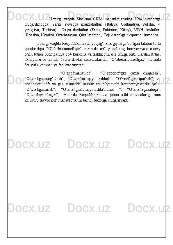                        Hozirgi   vaqtda   Sho ‘ rtan   GKM   mahsulotlarining   70%i   eksportga
chiqarilmoqda.   Ya’ni   Yevropa   mamlakatlari   (Italiya,   Gollandiya,   Polsha,   V
yengriya,   Turkiya)   ,   Osiyo   davlatlari   (Eron,   Pokiston,   Xitoy),   MDH   davlatlari
(Rossiya, Ukraina, Ozarbaayjon, Qirg ‘ izishton,  Tojikiston)ga eksport qilinmoqda. 
           Hozirgi vaqtda Respublikamizda yoqilg ‘ i energiyasiga bo ‘ lgan talabni to ‘ la
qondirishga   “O ‘ zbekistonneftgaz”   tizimida   milliy   xolding   kompaniyasi   asosiy
o ‘ rin tutadi. Kompaniya 154 korxona va tashkilotni o ‘ z ichiga olib, ulardan 87tasi
aktsiyanerlik   hamda   67tasi   davlat   korxonalaridir.   “O ‘ zbekistonneftgaz”   tizimida
8ta yirik kompaniya faoliyat yuritadi.
                  “O ‘ zneftmahsulot”   ,   “O ‘ zgeoneftgaz   qazib   chiqarish”,
“O ‘ zneftgazburg ‘ ulash”,   “O ‘ zneftni   qayta   ishlash”,   “O ‘ zneftgaz   qurilish”,   va
boshqalari   neft   va   gaz   sanoatida   muhim   rol   o ‘ ynovchi   kompaniyalaridir,   ya’ni
“O ‘ zneftgazmash”,   “O ‘ zneftgazhimoyalashta’minot   ”,   “O ‘ zneftegazaloqa”,
“O ‘ ztashqineftegaz”,     Hozirda   Respublikamizda   jahon   sifat   andozalariga   mos
keluvchi tayyor neft mahsulotlarini tashqi bozorga chiqarilyapti. 
                